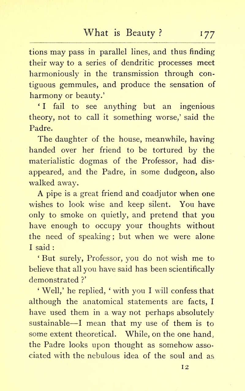 tions may pass in parallel lines, and thus finding their way to a series of dendritic processes meet harmoniously in the transmission through con- tiguous gemmules, and produce the sensation of harmony or beauty.’ * I fail to see anything but an ingenious theory, not to call it something worse,’ said the Padre. The daughter of the house, meanwhile, having handed over her friend to be tortured by the materialistic dogmas of the Professor, had dis- appeared, and the Padre, in some dudgeon, also walked away. A pipe is a great friend and coadjutor when one wishes to look wise and keep silent. You have only to smoke on quietly, and pretend that you have enough to occupy your thoughts without the need of speaking; but when we were alone I said : ‘ But surely, Professor, you do not wish me to believe that all you have said has been scientifically demonstrated ?’ ‘ Well,’ he replied, ‘ with you I will confess that although the anatomical statements are facts, I have used them in a way not perhaps absolutely sustainable—I mean that my use of them is to some extent theoretical. While, on the one hand, the Padre looks upon thought as somehow asso- ciated with the nebulous idea of the soul and as 12