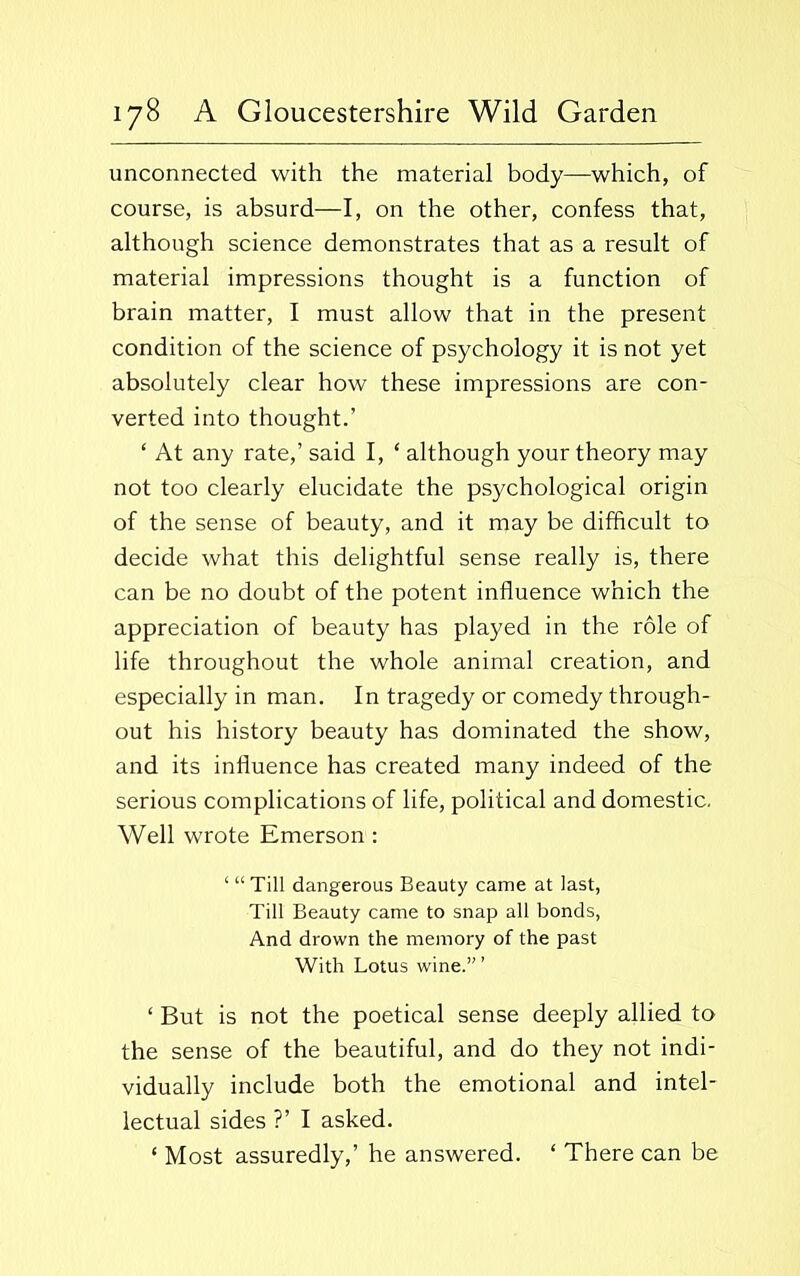unconnected with the material body—which, of course, is absurd—I, on the other, confess that, although science demonstrates that as a result of material impressions thought is a function of brain matter, I must allow that in the present condition of the science of psychology it is not yet absolutely clear how these impressions are con- verted into thought.’ ‘ At any rate,’ said I, ‘ although your theory may not too clearly elucidate the psychological origin of the sense of beauty, and it may be difficult to decide what this delightful sense really is, there can be no doubt of the potent influence which the appreciation of beauty has played in the role of life throughout the whole animal creation, and especially in man. In tragedy or comedy through- out his history beauty has dominated the show, and its influence has created many indeed of the serious complications of life, political and domestic. Well wrote Emerson : ‘ “ Till dangerous Beauty came at last, Till Beauty came to snap all bonds, And drown the memory of the past With Lotus wine.”’ ‘ But is not the poetical sense deeply allied to the sense of the beautiful, and do they not indi- vidually include both the emotional and intel- lectual sides ?’ I asked. ‘ Most assuredly,’ he answered. * There can be