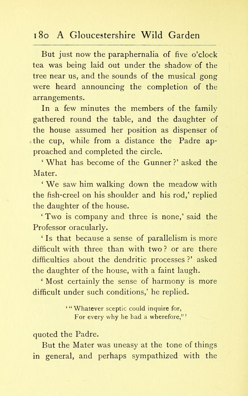 But just now the paraphernalia of five o’clock tea was being laid out under the shadow of the tree near us, and the sounds of the musical gong were heard announcing the completion of the arrangements. In a few minutes the members of the family gathered round the table, and the daughter of the house assumed her position as dispenser of the cup, while from a distance the Padre ap- proached and completed the circle. ‘ What has become of the Gunner ?’ asked the Mater. ‘ We saw him walking down the meadow with the fish-creel on his shoulder and his rod,’ replied the daughter of the house. ‘ Two is company and three is none,’ said the Professor oracularly. ‘ Is that because a sense of parallelism is more difficult with three than with two ? or are there difficulties about the dendritic processes ?’ asked the daughter of the house, with a faint laugh. ‘ Most certainly the sense of harmony is more difficult under such conditions,’ he replied. ‘“Whatever sceptic could inquire for, For every why he had a wherefore,’” quoted the Padre. But the Mater was uneasy at the tone of things in general, and perhaps sympathized with the