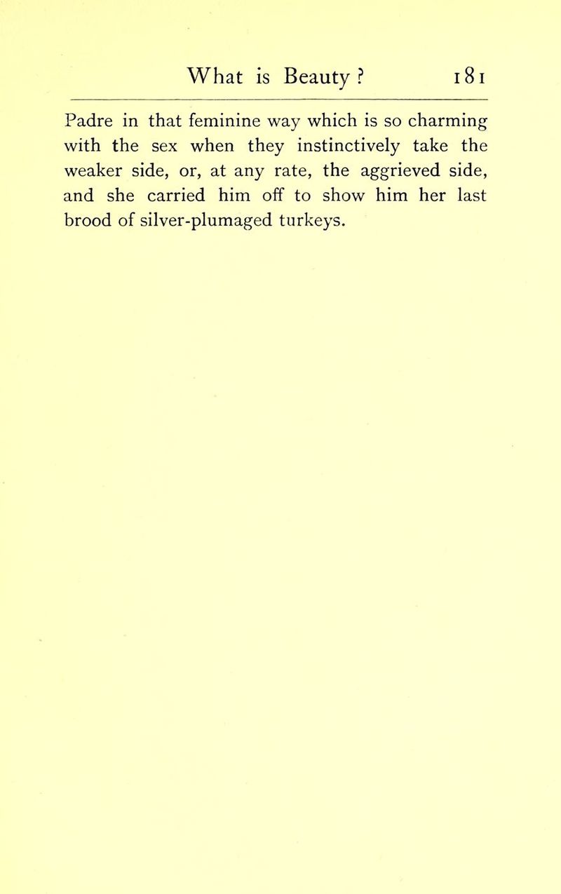 Padre in that feminine way which is so charming with the sex when they instinctively take the weaker side, or, at any rate, the aggrieved side, and she carried him off to show him her last brood of silver-plumaged turkeys.