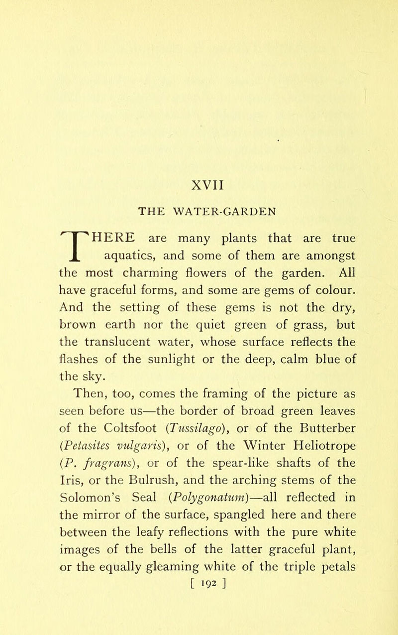 XVII THE WATER-GARDEN THERE are many plants that are true aquatics, and some of them are amongst the most charming flowers of the garden. All have graceful forms, and some are gems of colour. And the setting of these gems is not the dry, brown earth nor the quiet green of grass, but the translucent water, whose surface reflects the flashes of the sunlight or the deep, calm blue of the sky. Then, too, comes the framing of the picture as seen before us—the border of broad green leaves of the Coltsfoot (Tussilago), or of the Butterber (Petasites vulgaris), or of the Winter Heliotrope (P. fragrans), or of the spear-like shafts of the Iris, or the Bulrush, and the arching stems of the Solomon’s Seal (Polygonatum)—all reflected in the mirror of the surface, spangled here and there between the leafy reflections with the pure white images of the bells of the latter graceful plant, or the equally gleaming white of the triple petals