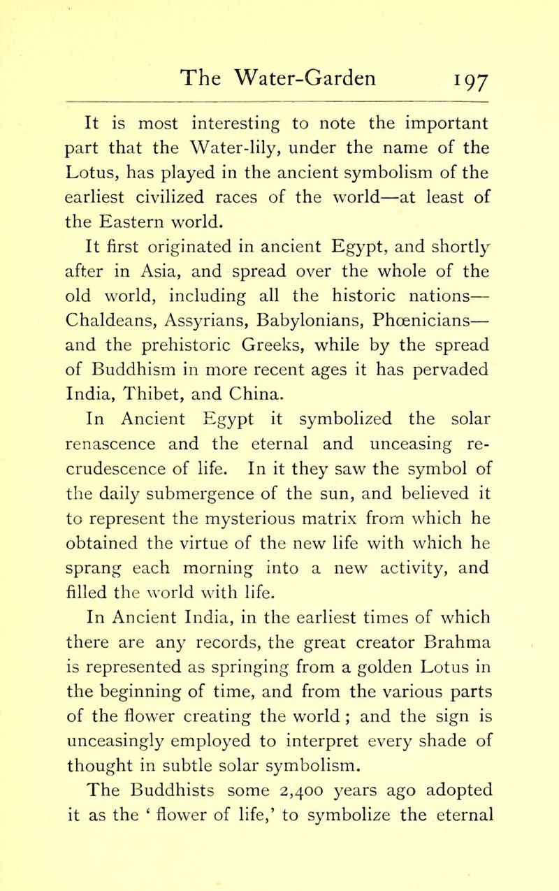 It is most interesting to note the important part that the Water-lily, under the name of the Lotus, has played in the ancient symbolism of the earliest civilized races of the world—at least of the Eastern world. It first originated in ancient Egypt, and shortly after in Asia, and spread over the whole of the old world, including all the historic nations— Chaldeans, Assyrians, Babylonians, Phoenicians— and the prehistoric Greeks, while by the spread of Buddhism in more recent ages it has pervaded India, Thibet, and China. In Ancient Egypt it symbolized the solar renascence and the eternal and unceasing re- crudescence of life. In it they saw the symbol of the daily submergence of the sun, and believed it to represent the mysterious matrix from which he obtained the virtue of the new life with which he sprang each morning into a new activity, and filled the world with life. In Ancient India, in the earliest times of which there are any records, the great creator Brahma is represented as springing from a golden Lotus in the beginning of time, and from the various parts of the flower creating the world ; and the sign is unceasingly employed to interpret every shade of thought in subtle solar symbolism. The Buddhists some 2,400 years ago adopted it as the ‘ flower of life,’ to symbolize the eternal