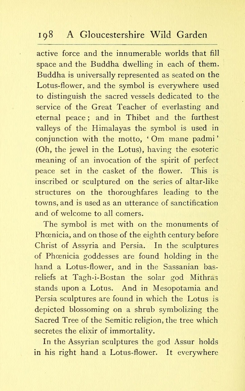 active force and the innumerable worlds that fill space and the Buddha dwelling in each of them. Buddha is universally represented as seated on the Lotus-flower, and the symbol is everywhere used to distinguish the sacred vessels dedicated to the service of the Great Teacher of everlasting and eternal peace; and in Thibet and the furthest valleys of the Himalayas the symbol is used in conjunction with the motto, ‘ Om mane padmi ’ (Oh, the jewel in the Lotus), having the esoteric meaning of an invocation of the spirit of perfect peace set in the casket of the flower. This is inscribed or sculptured on the series of altar-like structures on the thoroughfares leading to the towns, and is used as an utterance of sanctification and of welcome to all comers. The symbol is met with on the monuments of Phoenicia, and on those of the eighth century before Christ of Assyria and Persia. In the sculptures of Phoenicia goddesses are found holding in the hand a Lotus-flower, and in the Sassanian bas- reliefs at Tagh-i-Bostan the solar god Mithras stands upon a Lotus. And in Mesopotamia and Persia sculptures are found in which the Lotus is depicted blossoming on a shrub symbolizing the Sacred Tree of the Semitic religion, the tree which secretes the elixir of immortality. In the Assyrian sculptures the god Assur holds in his right hand a Lotus-flower. It everywhere