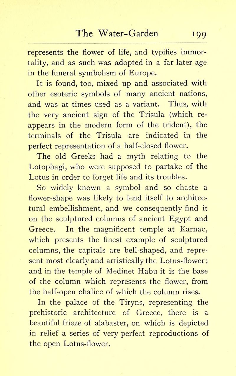 represents the flower of life, and typifies immor- tality, and as such was adopted in a far later age in the funeral symbolism of Europe. It is found, too, mixed up and associated with other esoteric symbols of many ancient nations, and was at times used as a variant. Thus, with the very ancient sign of the Trisula (which re- appears in the modern form of the trident), the terminals of the Trisula are indicated in the perfect representation of a half-closed flower. The old Greeks had a myth relating to the Lotophagi, who were supposed to partake of the Lotus in order to forget life and its troubles. So widely known a symbol and so chaste a flower-shape was likely to lend itself to architec- tural embellishment, and we consequently find it on the sculptured columns of ancient Egypt and Greece. In the magnificent temple at Karnac, which presents the finest example of sculptured columns, the capitals are bell-shaped, and repre- sent most clearly and artistically the Lotus-flower; and in the temple of Medinet Habu it is the base of the column which represents the flower, from the half-open chalice of which the column rises. In the palace of the Tiryns, representing the prehistoric architecture of Greece, there is a beautiful frieze of alabaster, on which is depicted in relief a series of very perfect reproductions of the open Lotus-flower.