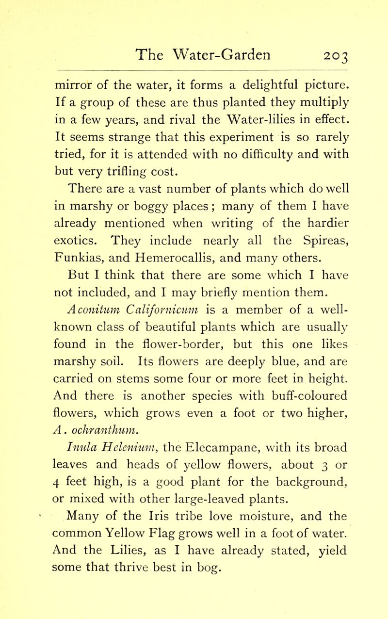 2°3 mirror of the water, it forms a delightful picture. If a group of these are thus planted they multiply in a few years, and rival the Water-lilies in effect. It seems strange that this experiment is so rarely tried, for it is attended with no difficulty and with but very trifling cost. There are a vast number of plants which do well in marshy or boggy places; many of them I have already mentioned when writing of the hardier exotics. They include nearly all the Spireas, Funkias, and Hemerocallis, and many others. But I think that there are some which I have not included, and I may briefly mention them. Aconitum Californicum is a member of a well- known class of beautiful plants which are usually found in the flower-border, but this one likes marshy soil. Its flowers are deeply blue, and are carried on stems some four or more feet in height. And there is another species with buff-coloured flowers, which grows even a foot or two higher, A. ochranthum. Inula Helenium, the Elecampane, with its broad leaves and heads of yellow flowers, about 3 or 4 feet high, is a good plant for the background, or mixed with other large-leaved plants. Many of the Iris tribe love moisture, and the common Yellow Flag grows well in a foot of water. And the Lilies, as I have already stated, yield some that thrive best in bog.
