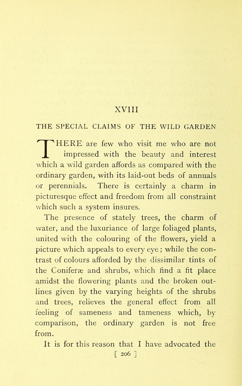 XVIII THE SPECIAL CLAIMS OF THE WILD GARDEN HERE are few who visit me who are not impressed with the beauty and interest which a wild garden affords as compared with the ordinary garden, with its laid-out beds of annuals or perennials. There is certainly a charm in picturesque effect and freedom from all constraint which such a system insures. The presence of stately trees, the charm of water, and the luxuriance of large foliaged plants, united with the colouring of the flowers, yield a picture which appeals to every eye; while the con- trast of colours afforded by the dissimilar tints of the Coniferse and shrubs, which And a fit place amidst the flowering plants and the broken out- lines given by the varying heights of the shrubs and trees, relieves the general effect from all feeling of sameness and tameness which, by comparison, the ordinary garden is not free from. It is for this reason that I have advocated the