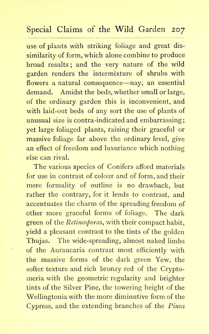 use of plants with striking foliage and great dis- similarity of form, which alone combine to produce broad results; and the very nature of the wild garden renders the intermixture of shrubs with flowers a natural consequence—nay, an essential demand. Amidst the beds, whether small or large, of the ordinary garden this is inconvenient, and with laid-out beds of any sort the use of plants of unusual size is contra-indicated and embarrassing; yet large foliaged plants, raising their graceful or massive foliage far above the ordinary level, give an effect of freedom and luxuriance which nothing else can rival. The various species of Conifers afford materials for use in contrast of colour and of form, and their mere formality of outline is no drawback, but rather the contrary, for it lends to contrast, and accentuates the charm of the spreading freedom of other more graceful forms of foliage. The dark green of the Retinosporas, with their compact habit, yield a pleasant contrast to the tints of the golden Thujas. The wide-spreading, almost naked limbs of the Auraucaria contrast most efficiently with the massive forms of the dark green Yew, the softer texture and rich bronzy red of the Crypto- meria with the geometric regularity and brighter tints of the Silver Pine, the towering height of the Wellingtonia with the more diminutive form of the Cypress, and the extending branches of the Pinus