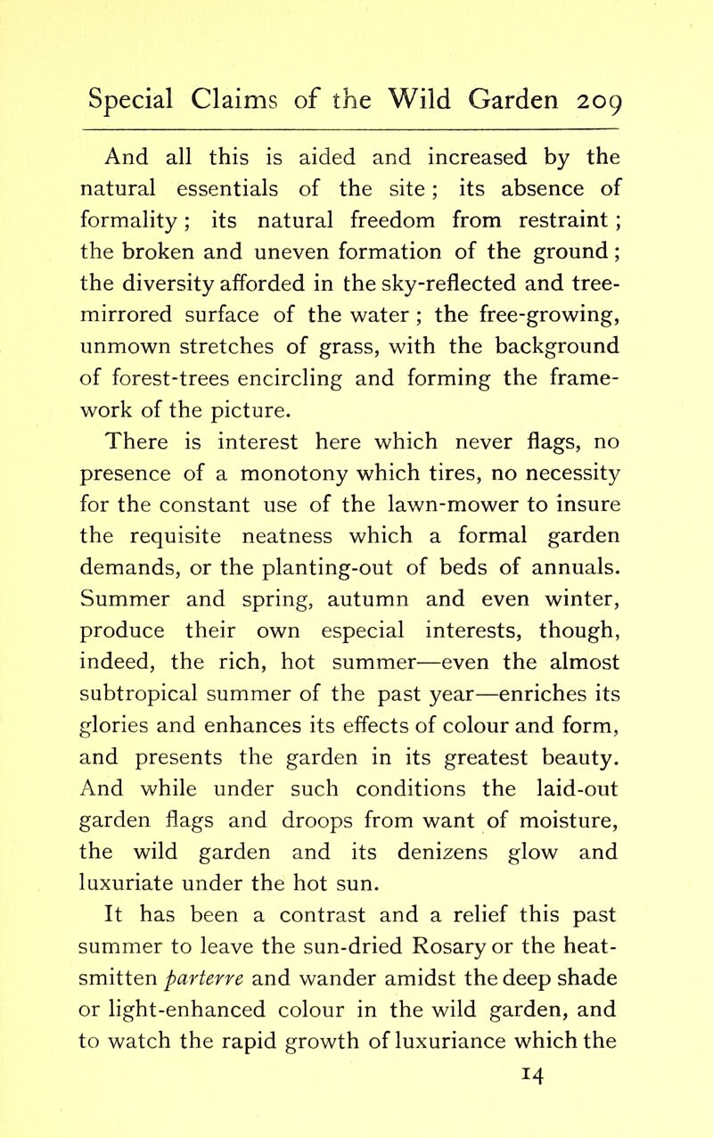 And all this is aided and increased by the natural essentials of the site; its absence of formality; its natural freedom from restraint; the broken and uneven formation of the ground; the diversity afforded in the sky-reflected and tree- mirrored surface of the water ; the free-growing, unmown stretches of grass, with the background of forest-trees encircling and forming the frame- work of the picture. There is interest here which never flags, no presence of a monotony which tires, no necessity for the constant use of the lawn-mower to insure the requisite neatness which a formal garden demands, or the planting-out of beds of annuals. Summer and spring, autumn and even winter, produce their own especial interests, though, indeed, the rich, hot summer—even the almost subtropical summer of the past year—enriches its glories and enhances its effects of colour and form, and presents the garden in its greatest beauty. And while under such conditions the laid-out garden flags and droops from want of moisture, the wild garden and its denizens glow and luxuriate under the hot sun. It has been a contrast and a relief this past summer to leave the sun-dried Rosary or the heat- smitten parterre and wander amidst the deep shade or light-enhanced colour in the wild garden, and to watch the rapid growth of luxuriance which the 14