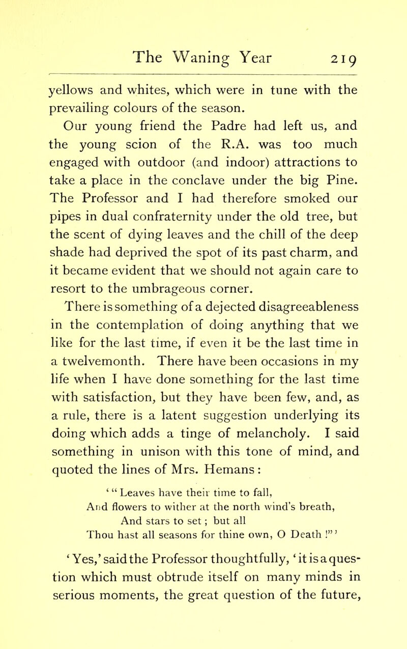 yellows and whites, which were in tune with the prevailing colours of the season. Our young friend the Padre had left us, and the young scion of the R.A. was too much engaged with outdoor (and indoor) attractions to take a place in the conclave under the big Pine. The Professor and I had therefore smoked our pipes in dual confraternity under the old tree, but the scent of dying leaves and the chill of the deep shade had deprived the spot of its past charm, and it became evident that we should not again care to resort to the umbrageous corner. There is something of a dejected disagreeableness in the contemplation of doing anything that we like for the last time, if even it be the last time in a twelvemonth. There have been occasions in my life when I have done something for the last time with satisfaction, but they have been few, and, as a rule, there is a latent suggestion underlying its doing which adds a tinge of melancholy. I said something in unison with this tone of mind, and quoted the lines of Mrs. Hemans : ‘ “ Leaves have their time to fall, Arid flowers to wither at the north wind’s breath, And stars to set; but all Thou hast all seasons for thine own, O Death !’” ‘Yes,’said the Professor thoughtfully, ‘it is a ques- tion which must obtrude itself on many minds in serious moments, the great question of the future,