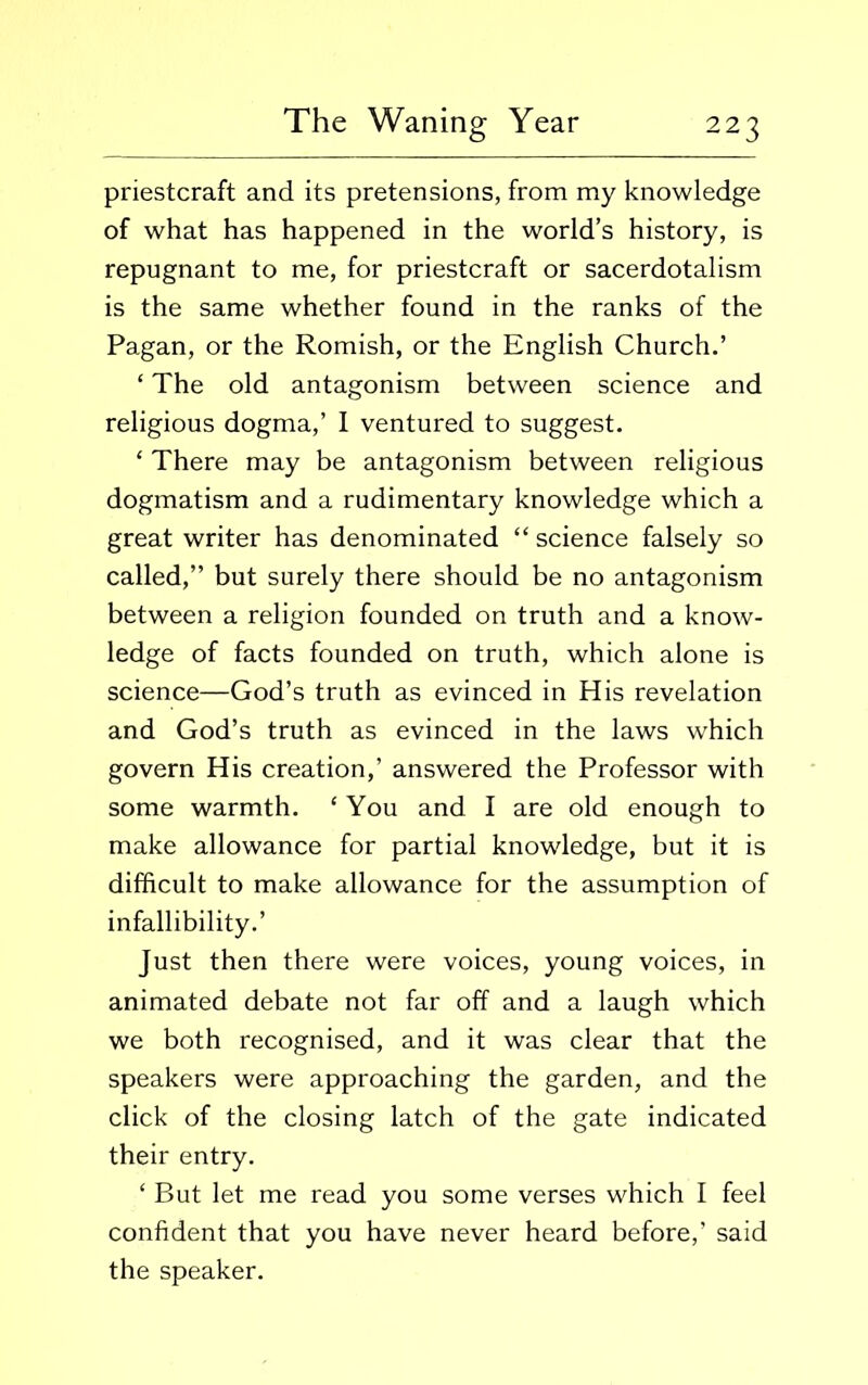 priestcraft and its pretensions, from my knowledge of what has happened in the world’s history, is repugnant to me, for priestcraft or sacerdotalism is the same whether found in the ranks of the Pagan, or the Romish, or the English Church.’ ‘ The old antagonism between science and religious dogma,’ I ventured to suggest. ‘ There may be antagonism between religious dogmatism and a rudimentary knowledge which a great writer has denominated “ science falsely so called,” but surely there should be no antagonism between a religion founded on truth and a know- ledge of facts founded on truth, which alone is science—God’s truth as evinced in His revelation and God’s truth as evinced in the laws which govern His creation,’ answered the Professor with some warmth. ‘ You and I are old enough to make allowance for partial knowledge, but it is difficult to make allowance for the assumption of infallibility.’ Just then there were voices, young voices, in animated debate not far off and a laugh which we both recognised, and it was clear that the speakers were approaching the garden, and the click of the closing latch of the gate indicated their entry. ‘ But let me read you some verses which I feel confident that you have never heard before,’ said the speaker.