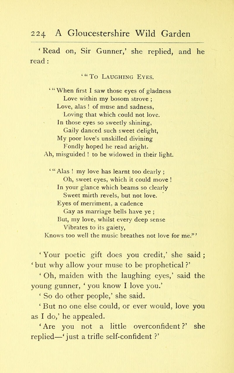 ‘ Read on, Sir Gunner,’ she replied, and he read : ‘“To Laughing Eyes. “‘When first I saw those eyes of gladness Love within my bosom strove ; Love, alas ! of muse and sadness, Loving that which could not love. In those eyes so sweetly shining, Gaily danced such sweet delight, My poor love’s unskilled divining Fondly hoped he read aright. Ah, misguided ! to be widowed in their light. ‘ “ Alas ! my love has learnt too dearly ; Oh, sweet eyes, which it could move ! In your glance which beams so clearly Sweet mirth revels, but not love. Eyes of merriment, a cadence Gay as marriage bells have ye ; But, my love, whilst every deep sense Vibrates to its gaiety, Knows too well the music breathes not love for me.”’ ‘ Your poetic gift does you credit,’ she said ; ‘ but why allow your muse to be prophetical ?’ ‘ Oh, maiden with the laughing eyes,’ said the young gunner, ‘ you know I love you.’ ‘ So do other people,’ she said. ‘ But no one else could, or ever would, love you as I do,’ he appealed. ‘ Are you not a little overconfident ?’ she replied—‘just a trifle self-confident ?’