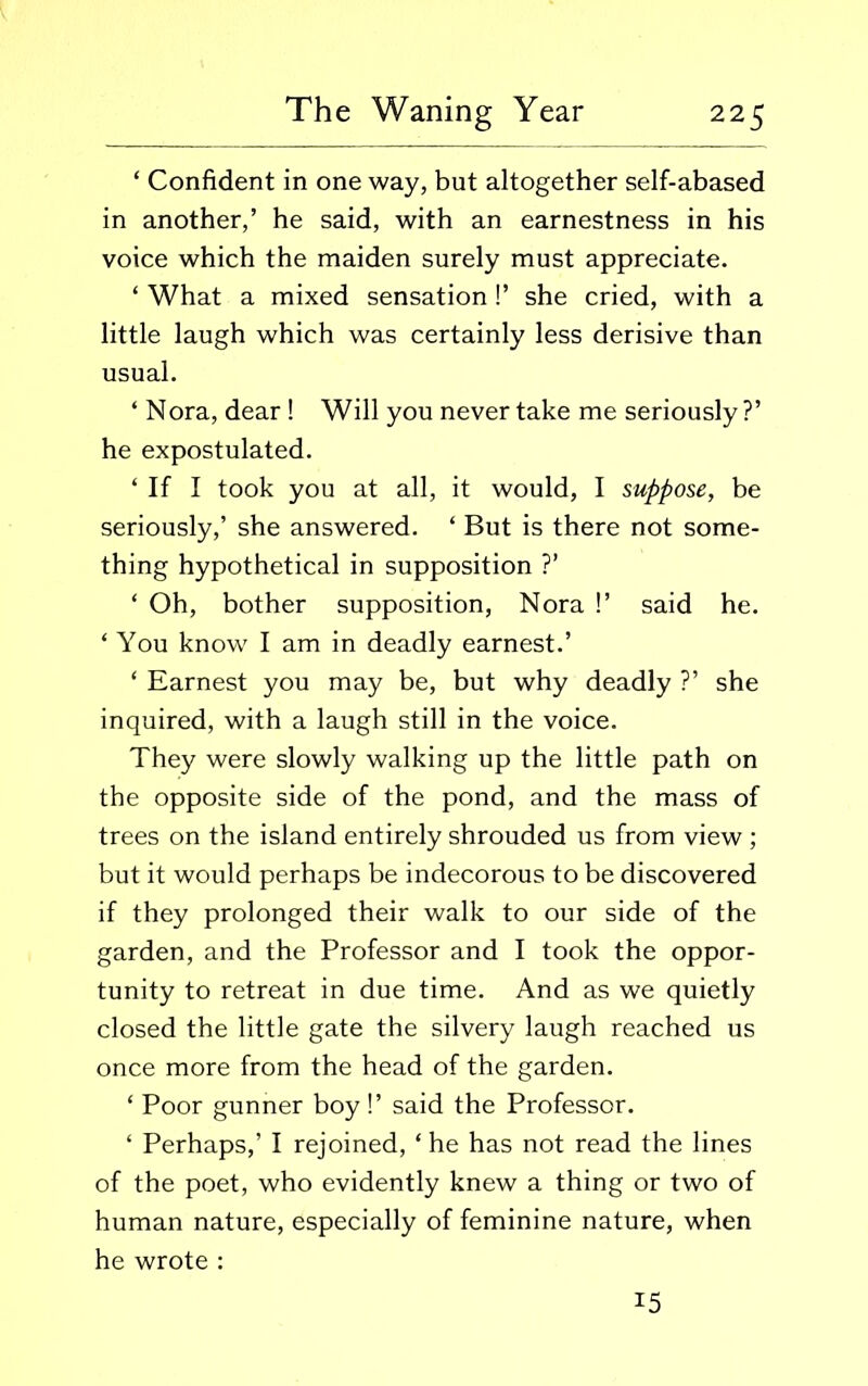 ‘ Confident in one way, but altogether self-abased in another,’ he said, with an earnestness in his voice which the maiden surely must appreciate. ‘ What a mixed sensation !’ she cried, with a little laugh which was certainly less derisive than usual. ‘ Nora, dear ! Will you never take me seriously?’ he expostulated. ‘ If I took you at all, it would, I suppose, be seriously,’ she answered. ‘ But is there not some- thing hypothetical in supposition ?’ * Oh, bother supposition, Nora !’ said he. * You know I am in deadly earnest.’ ‘ Earnest you may be, but why deadly ?’ she inquired, with a laugh still in the voice. They were slowly walking up the little path on the opposite side of the pond, and the mass of trees on the island entirely shrouded us from view ; but it would perhaps be indecorous to be discovered if they prolonged their walk to our side of the garden, and the Professor and I took the oppor- tunity to retreat in due time. And as we quietly closed the little gate the silvery laugh reached us once more from the head of the garden. ‘ Poor gunner boy!’ said the Professor. ‘ Perhaps,’ I rejoined, ‘ he has not read the lines of the poet, who evidently knew a thing or two of human nature, especially of feminine nature, when he wrote : 15