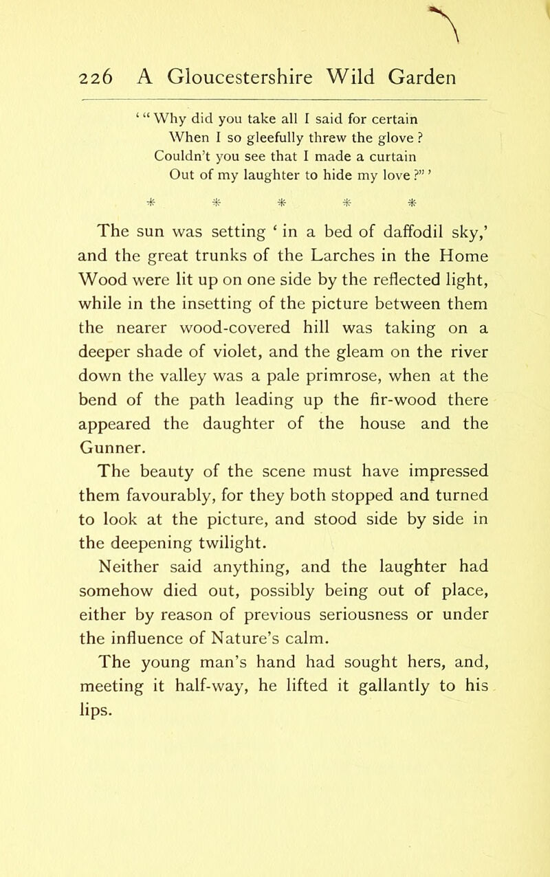 ‘“Why did you take all I said for certain When I so gleefully threw the glove ? Couldn’t you see that I made a curtain Out of my laughter to hide my love ?” ’ * * * The sun was setting ‘ in a bed of daffodil sky,’ and the great trunks of the Larches in the Home Wood were lit up on one side by the reflected light, while in the insetting of the picture between them the nearer wood-covered hill was taking on a deeper shade of violet, and the gleam on the river down the valley was a pale primrose, when at the bend of the path leading up the fir-wood there appeared the daughter of the house and the Gunner. The beauty of the scene must have impressed them favourably, for they both stopped and turned to look at the picture, and stood side by side in the deepening twilight. Neither said anything, and the laughter had somehow died out, possibly being out of place, either by reason of previous seriousness or under the influence of Nature’s calm. The young man’s hand had sought hers, and, meeting it half-way, he lifted it gallantly to his lips.