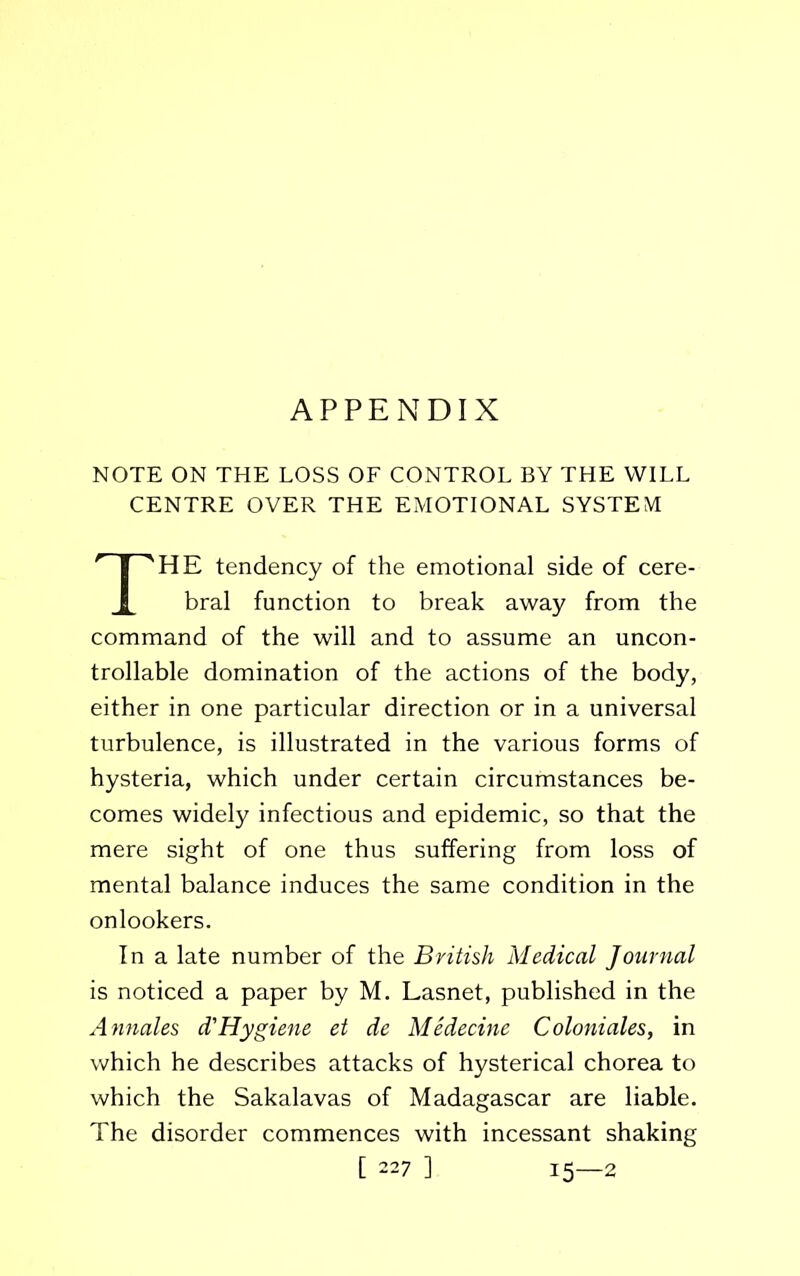 APPENDIX NOTE ON THE LOSS OF CONTROL BY THE WILL CENTRE OVER THE EMOTIONAL SYSTEM HE tendency of the emotional side of cere- bral function to break away from the command of the will and to assume an uncon- trollable domination of the actions of the body, either in one particular direction or in a universal turbulence, is illustrated in the various forms of hysteria, which under certain circumstances be- comes widely infectious and epidemic, so that the mere sight of one thus suffering from loss of mental balance induces the same condition in the onlookers. In a late number of the British Medical Journal is noticed a paper by M. Lasnet, published in the Annales d'Hygiene et de Medecine Coloniales, in which he describes attacks of hysterical chorea to which the Sakalavas of Madagascar are liable. The disorder commences with incessant shaking