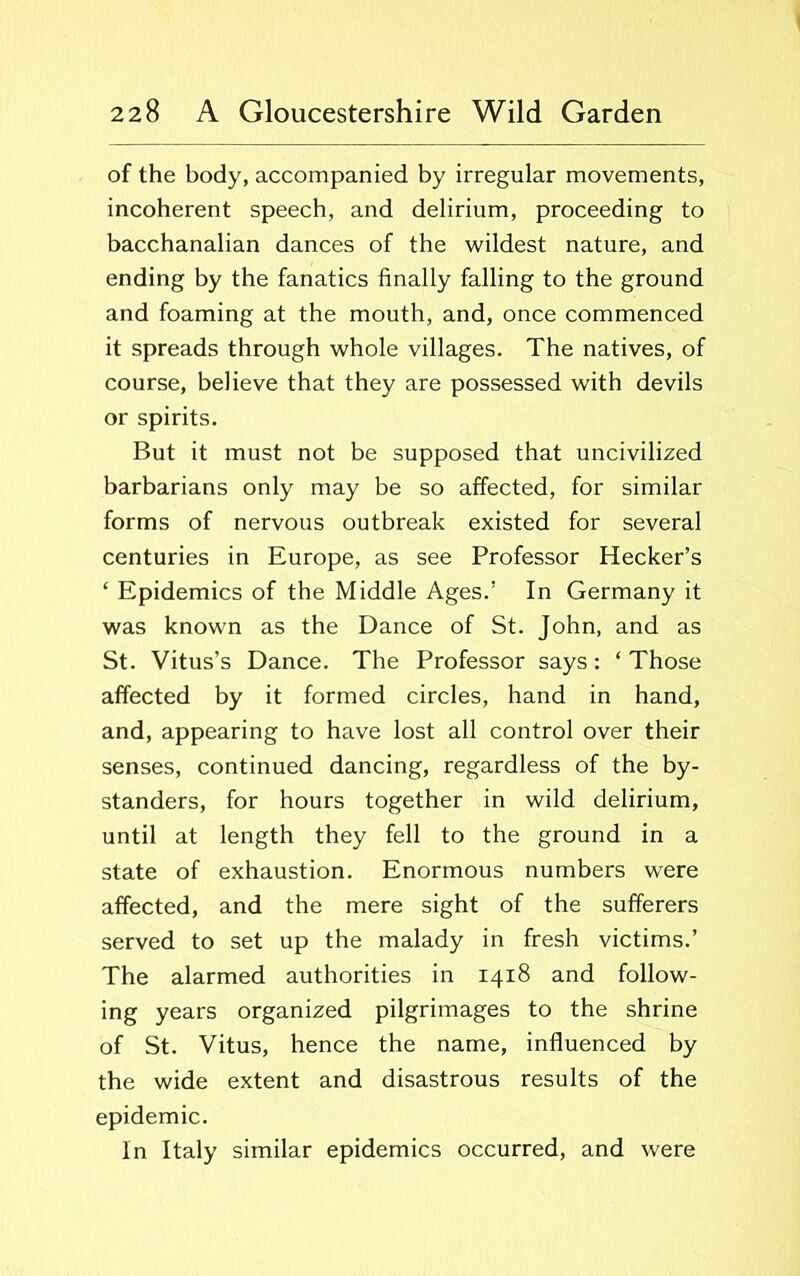 of the body, accompanied by irregular movements, incoherent speech, and delirium, proceeding to bacchanalian dances of the wildest nature, and ending by the fanatics finally falling to the ground and foaming at the mouth, and, once commenced it spreads through whole villages. The natives, of course, believe that they are possessed with devils or spirits. But it must not be supposed that uncivilized barbarians only may be so affected, for similar forms of nervous outbreak existed for several centuries in Europe, as see Professor Hecker’s ‘ Epidemics of the Middle Ages.’ In Germany it was known as the Dance of St. John, and as St. Vitus’s Dance. The Professor says: ‘Those affected by it formed circles, hand in hand, and, appearing to have lost all control over their senses, continued dancing, regardless of the by- standers, for hours together in wild delirium, until at length they fell to the ground in a state of exhaustion. Enormous numbers were affected, and the mere sight of the sufferers served to set up the malady in fresh victims.’ The alarmed authorities in 1418 and follow- ing years organized pilgrimages to the shrine of St. Vitus, hence the name, influenced by the wide extent and disastrous results of the epidemic. In Italy similar epidemics occurred, and were