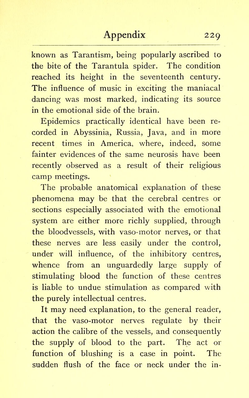 known as Tarantism, being popularly ascribed to the bite of the Tarantula spider. The condition reached its height in the seventeenth century. The influence of music in exciting the maniacal dancing was most marked, indicating its source in the emotional side of the brain. Epidemics practically identical have been re- corded in Abyssinia, Russia, Java, and in more recent times in America, where, indeed, some fainter evidences of the same neurosis have been recently observed as a result of their religious camp meetings. The probable anatomical explanation of these phenomena may be that the cerebral centres or sections especially associated with the emotional system are either more richly supplied, through the bloodvessels, with vaso-motor nerves, or that these nerves are less easily under the control, under will influence, of the inhibitory centres, whence from an unguardedly large supply of stimulating blood the function of these centres is liable to undue stimulation as compared with the purely intellectual centres. It may need explanation, to the general reader, that the vaso-motor nerves regulate by their action the calibre of the vessels, and consequently the supply of blood to the part. The act or function of blushing is a case in point. The sudden flush of the face or neck under the in-