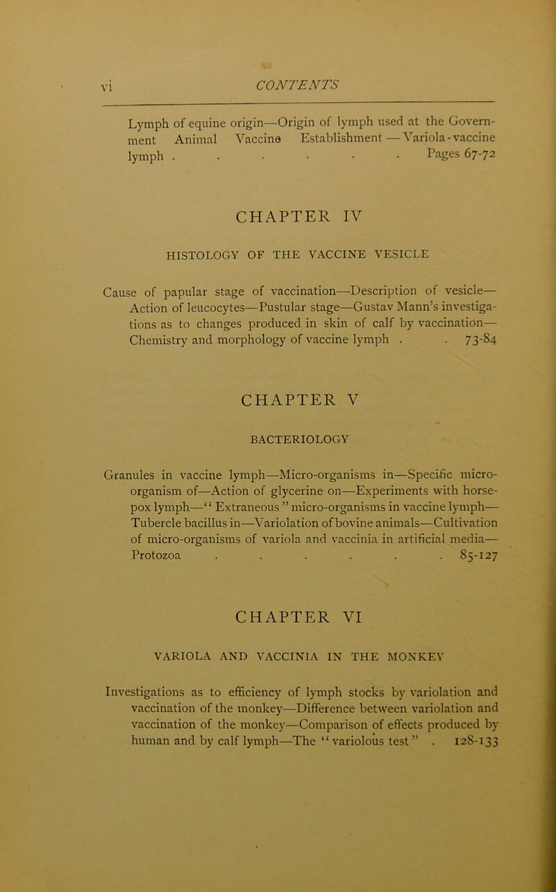 Lymph of equine origin—Origin of lymph used at the Govern- ment Animal Vaccine Establishment — Variola-vaccine lymph ...... Pages 67-72 CHAPTER IV HISTOLOGY OF THE VACCINE VESICLE Cause of papular stage of vaccination—Description of vesicle— Action of leucocytes—Pustular stage—Gustav Mann’s investiga- tions as to changes produced in skin of calf by vaccination— Chemistry and morphology of vaccine lymph . . 7 3-84 CHAPTER V BACTERIOLOGY Granules in vaccine lymph—Micro-organisms in—Specific micro- organism of—Action of glycerine on—Experiments with horse- pox lymph—“ Extraneous ” micro-organisms in vaccine lymph— Tubercle bacillus in—Variolation of bovine animals—Cultivation of micro-organisms of variola and vaccinia in artificial media— Protozoa ...... 85-127 CHAPTER VI VARIOLA AND VACCINIA IN THE MONKEY Investigations as to efficiency of lymph stocks by variolation and vaccination of the monkey—Difference between variolation and vaccination of the monkey—Comparison of effects produced by human and by calf lymph—The “variolous test” . 128-133