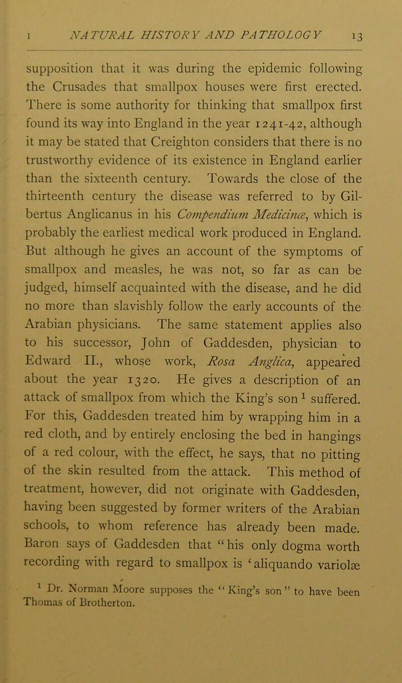 supposition that it was during the epidemic following the Crusades that smallpox houses were first erected. There is some authority for thinking that smallpox first found its way into England in the year 1241-42, although it may be stated that Creighton considers that there is no trustworthy evidence of its existence in England earlier than the sixteenth century. Towards the close of the thirteenth century the disease was referred to by Gil- bertus Anglican us in his Compendium Medicince^ which is probably the earliest medical work produced in England. But although he gives an account of the symptoms of smallpox and measles, he was not, so far as can be judged, himself acquainted with the disease, and he did no more than slavishly follow the early accounts of the Arabian physicians. The same statement applies also to his successor, John of Gaddesden, physician to Edward II., whose work, Rosa Angiiea, appeared about the year 1320. He gives a description of an attack of smallpox from which the King’s son ^ suffered. For this, Gaddesden treated him by wrapping him in a red cloth, and by entirely enclosing the bed in hangings of a red colour, with the effect, he says, that no pitting of the skin resulted from the attack. This method of treatment, however, did not originate with Gaddesden, having been suggested by former writers of the Arabian schools, to whom reference has already been made. Baron says of Gaddesden that “ his only dogma worth recording with regard to smallpox is ‘aliquando variola ^ Dr. Norman Moore supposes the “King’s son” to have been Thomas of Brotherton.