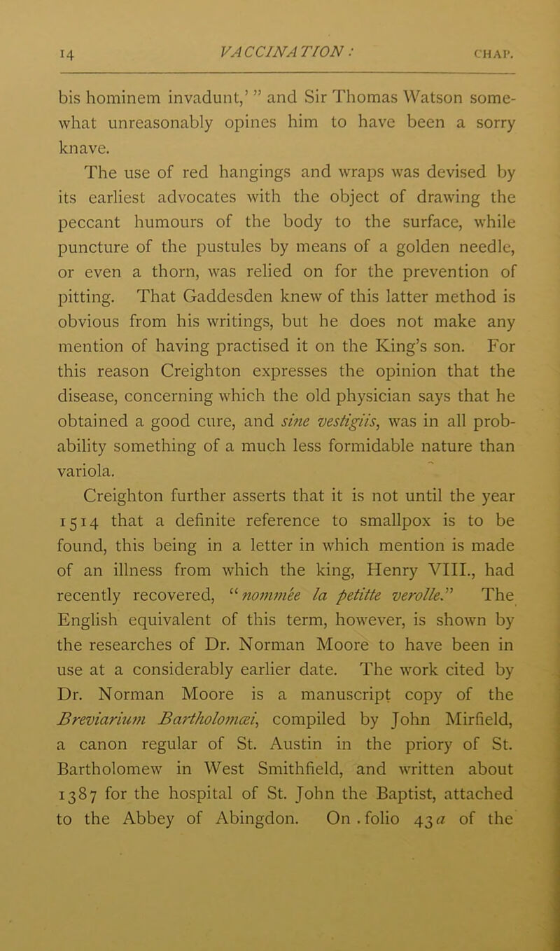 bis hominem invadunt,’ ” and Sir Thomas Watson some- what unreasonably opines him to have been a sorry knave. The use of red hangings and wraps was devised by its earliest advocates with the object of drawing the peccant humours of the body to the surface, while puncture of the pustules by means of a golden needle, or even a thorn, was relied on for the prevention of pitting. That Gaddesden knew of this latter method is obvious from his writings, but he does not make any mention of having practised it on the King’s son. For this reason Creighton expresses the opinion that the disease, concerning which the old physician says that he obtained a good cure, and sme vestigiis, was in all prob- ability something of a much less formidable nature than variola. Creighton further asserts that it is not until the year 1514 that a definite reference to smallpox is to be found, this being in a letter in which mention is made of an illness from which the king, Henry VIII., had recently recovered, nommee la petitte verolky The English equivalent of this term, however, is shown by the researches of Dr. Norman Moore to have been in use at a considerably earlier date. The work cited by Dr. Norman Moore is a manuscript copy of the Breviarium Bartholoi7icei^ compiled by John Mirfield, a canon regular of St. Austin in the priory of St. Bartholomew in West Smithfield, and written about 1387 for the hospital of St. John the Baptist, attached to the Abbey of Abingdon. On . folio 43 a of the