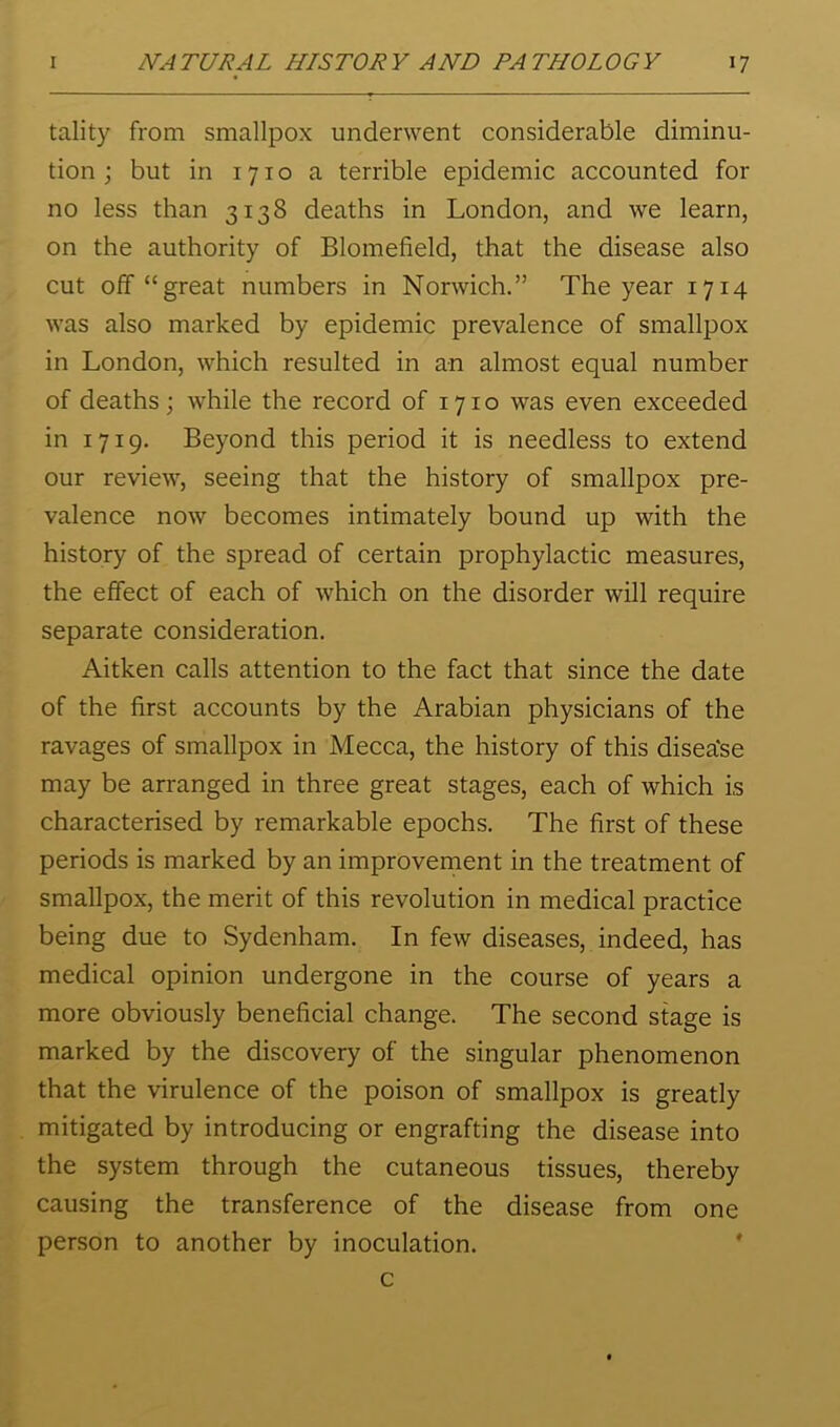 tality from smallpox underwent considerable diminu- tion j but in 1710 a terrible epidemic accounted for no less than 3138 deaths in London, and we learn, on the authority of Blomefield, that the disease also cut off “great numbers in Norwich.” The year 1714 was also marked by epidemic prevalence of smallpox in London, which resulted in an almost equal number of deaths; while the record of 1710 was even exceeded in 1719. Beyond this period it is needless to extend our review, seeing that the history of smallpox pre- valence now becomes intimately bound up with the history of the spread of certain prophylactic measures, the effect of each of which on the disorder will require separate consideration. Aitken calls attention to the fact that since the date of the first accounts by the Arabian physicians of the ravages of smallpox in Mecca, the history of this disea'se may be arranged in three great stages, each of which is characterised by remarkable epochs. The first of these periods is marked by an improvernent in the treatment of smallpox, the merit of this revolution in medical practice being due to Sydenham. In few diseases, indeed, has medical opinion undergone in the course of years a more obviously beneficial change. The second stage is marked by the discovery of the singular phenomenon that the virulence of the poison of smallpox is greatly mitigated by introducing or engrafting the disease into the system through the cutaneous tissues, thereby causing the transference of the disease from one person to another by inoculation. ' c