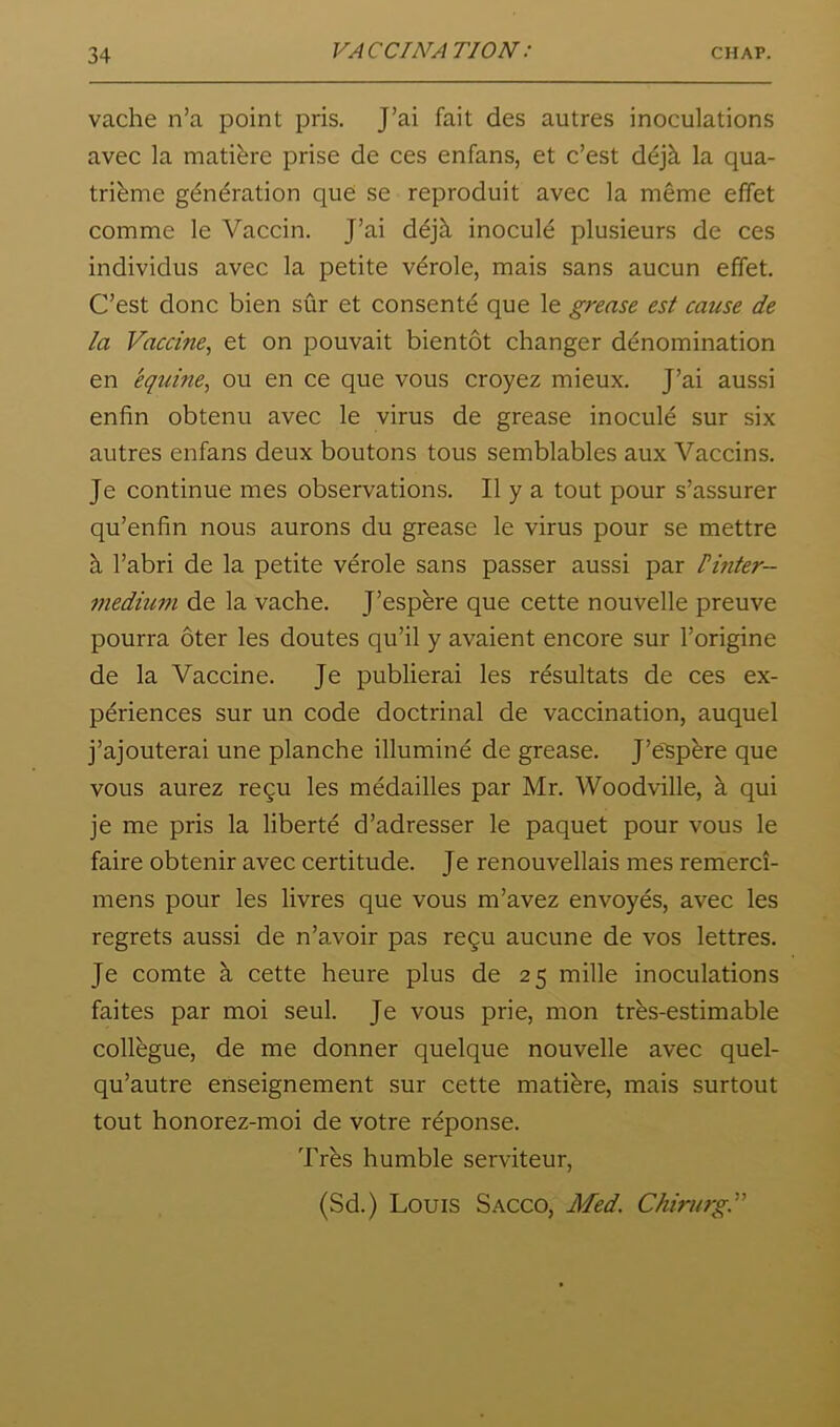 vache n’a point pris. J’ai fait des autres inoculations avec la matibre prise de ces enfans, et c’est d^jk la qua- tribme g^n^ration que se reproduit avec la meme effet comme le Vaccin. J’ai dejh. inocule plusieurs de ces individus avec la petite vdrole, mais sans aucun effet. C’est done bien sur et consent^ que le grease est cause de la Vaccine, et on pouvait bientot changer denomination en 'equine, ou en ce que vous croyez mieux. J’ai aussi enfin obtenu avec le virus de grease inocule sur six autres enfans deux boutons tons semblables aux Vaccins. Je continue mes observations. II y a tout pour s’assurer qu’enfin nous aurons du grease le virus pour se mettre k I’abri de la petite verole sans passer aussi par linter- medium de la vache. J’espbre que cette nouvelle preuve pourra oter les doutes qu’il y avaient encore sur I’origine de la Vaccine. Je publierai les resultats de ces ex- periences sur un code doctrinal de vaccination, auquel j’ajouterai une planche illuming de grease. J’eSpbre que vous aurez re9u les medailles par Mr. Woodville, a qui je me pris la liberte d’adresser le paquet pour vous le faire obtenir avec certitude. Je renouvellais mes remerci- mens pour les livres que vous m’avez envoyes, avec les regrets aussi de n’avoir pas re^u aucune de vos lettres. Je comte k cette heure plus de 25 mille inoculations faites par moi seul. Je vous prie, mon tres-estimable collkgue, de me donner quelque nouvelle avec quel- qu’autre enseignement sur cette matikre, mais surtout tout honorez-moi de votre r^ponse. Trbs humble serviteur, (Sd.) Louis Sacco, Med. Chirurgl''