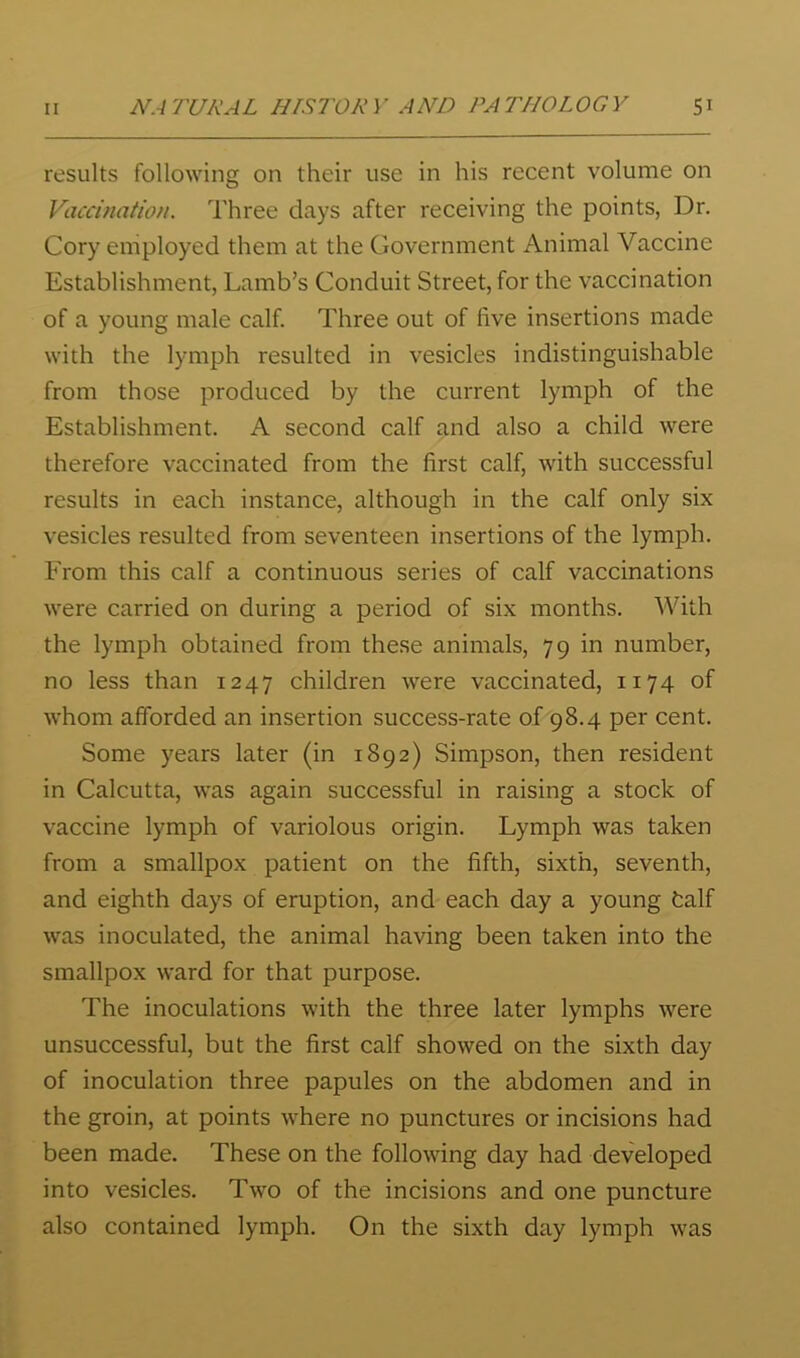 results following on their use in his recent volume on Vaccination. Three days after receiving the points, Dr. Cory employed them at the Government Animal Vaccine Establishment, Lamb’s Conduit Street, for the vaccination of a young male calf. Three out of five insertions made with the lymph resulted in vesicles indistinguishable from those produced by the current lymph of the Establishment. A second calf and also a child were therefore vaccinated from the first calf, with successful results in each instance, although in the calf only six vesicles resulted from seventeen insertions of the lymph. From this calf a continuous series of calf vaccinations were carried on during a period of six months. With the lymph obtained from these animals, 79 in number, no less than 1247 children were vaccinated, 1174 of whom afforded an insertion success-rate of 98.4 per cent. Some years later (in 1892) Simpson, then resident in Calcutta, was again successful in raising a stock of vaccine lymph of variolous origin. Lymph was taken from a smallpox patient on the fifth, sixth, seventh, and eighth days of eruption, and each day a young half was inoculated, the animal having been taken into the smallpox ward for that purpose. The inoculations with the three later lymphs were unsuccessful, but the first calf showed on the sixth day of inoculation three papules on the abdomen and in the groin, at points where no punctures or incisions had been made. These on the following day had developed into vesicles. Two of the incisions and one puncture also contained lymph. On the sixth day lymph was