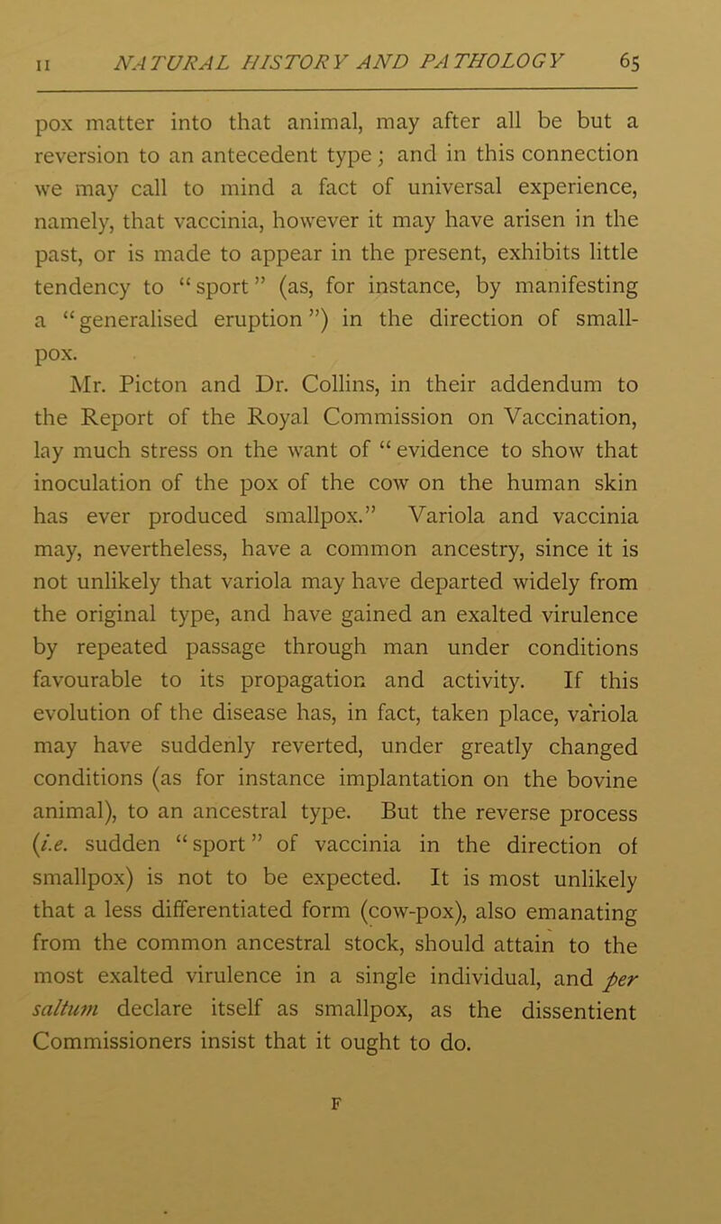 pox matter into that animal, may after all be but a reversion to an antecedent type; and in this connection we may call to mind a fact of universal experience, namely, that vaccinia, however it may have arisen in the past, or is made to appear in the present, exhibits little tendency to “sport” (as, for instance, by manifesting a “ generalised eruption ”) in the direction of small- pox. Mr. Picton and Dr. Collins, in their addendum to the Report of the Royal Commission on Vaccination, lay much stress on the want of “ evidence to show that inoculation of the pox of the cow on the human skin has ever produced smallpox.” Variola and vaccinia may, nevertheless, have a common ancestry, since it is not unlikely that variola may have departed widely from the original type, and have gained an exalted virulence by repeated passage through man under conditions favourable to its propagation and activity. If this evolution of the disease has, in fact, taken place, variola may have suddenly reverted, under greatly changed conditions (as for instance implantation on the bovine animal), to an ancestral type. But the reverse process (/.<?. sudden “sport” of vaccinia in the direction of smallpox) is not to be expected. It is most unlikely that a less differentiated form (cow-pox), also emanating from the common ancestral stock, should attain to the most exalted virulence in a single individual, and per saltum declare itself as smallpox, as the dissentient Commissioners insist that it ought to do. F