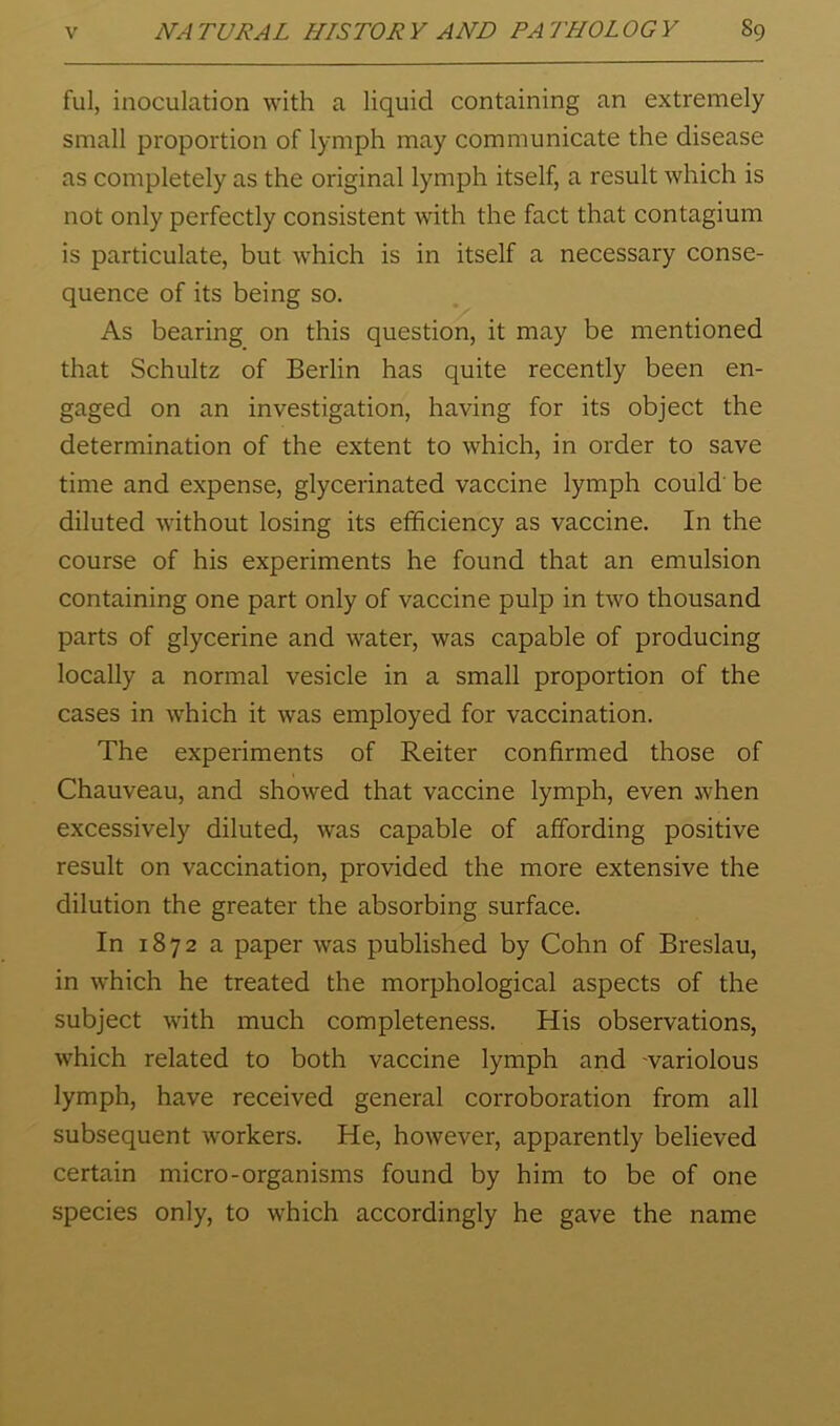 ful, inoculation with a liquid containing an extremely small proportion of lymph may communicate the disease as completely as the original lymph itself, a result which is not only perfectly consistent with the fact that contagium is particulate, but which is in itself a necessary conse- quence of its being so. As bearing on this question, it may be mentioned that Schultz of Berlin has quite recently been en- gaged on an investigation, having for its object the determination of the extent to which, in order to save time and expense, glycerinated vaccine lymph could' be diluted without losing its efficiency as vaccine. In the course of his experiments he found that an emulsion containing one part only of vaccine pulp in two thousand parts of glycerine and water, was capable of producing locally a normal vesicle in a small proportion of the cases in which it was employed for vaccination. The experiments of Reiter confirmed those of Chauveau, and showed that vaccine lymph, even when excessively diluted, was capable of affording positive result on vaccination, provided the more extensive the dilution the greater the absorbing surface. In 1872 a paper was published by Cohn of Breslau, in which he treated the morphological aspects of the subject with much completeness. His observations, which related to both vaccine lymph and 'variolous lymph, have received general corroboration from all subsequent w'orkers. He, however, apparently believed certain micro-organisms found by him to be of one species only, to which accordingly he gave the name