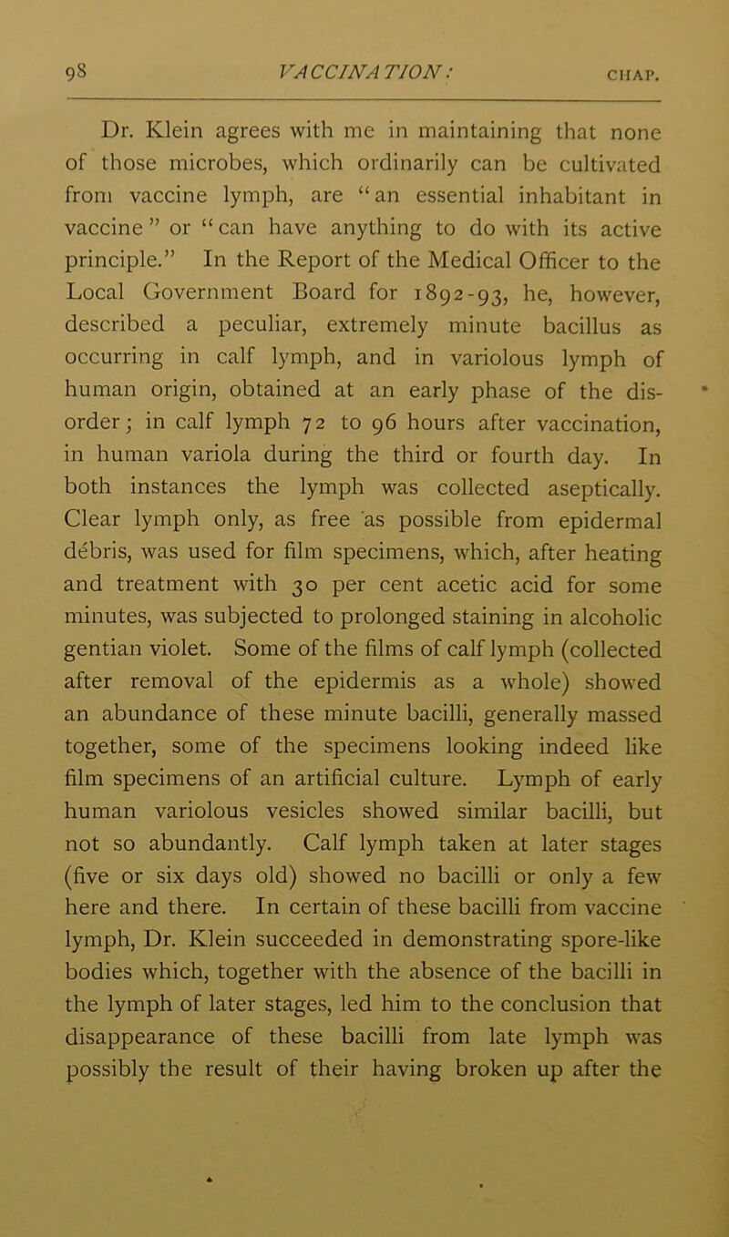 Dr. Klein agrees with me in maintaining that none of those microbes, which ordinarily can be cultivated from vaccine lymph, are “an essential inhabitant in vaccine ” or “ can have anything to do with its active principle.” In the Report of the Medical Officer to the Local Government Board for 1892-93, he, however, described a peculiar, extremely minute bacillus as occurring in calf lymph, and in variolous lymph of human origin, obtained at an early phase of the dis- order; in calf lymph 72 to 96 hours after vaccination, in human variola during the third or fourth day. In both instances the lymph was collected aseptically. Clear lymph only, as free as possible from epidermal debris, was used for film specimens, which, after heating and treatment with 30 per cent acetic acid for some minutes, was subjected to prolonged staining in alcoholic gentian violet. Some of the films of calf lymph (collected after removal of the epidermis as a whole) showed an abundance of these minute bacilli, generally massed together, some of the specimens looking indeed like film specimens of an artificial culture. Lymph of early human variolous vesicles showed similar bacilli, but not so abundantly. Calf lymph taken at later stages (five or six days old) showed no bacilli or only a few here and there. In certain of these bacilli from vaccine lymph. Dr. Klein succeeded in demonstrating spore-like bodies which, together with the absence of the bacilli in the lymph of later stages, led him to the conclusion that disappearance of these bacilli from late lymph was possibly the result of their having broken up after the