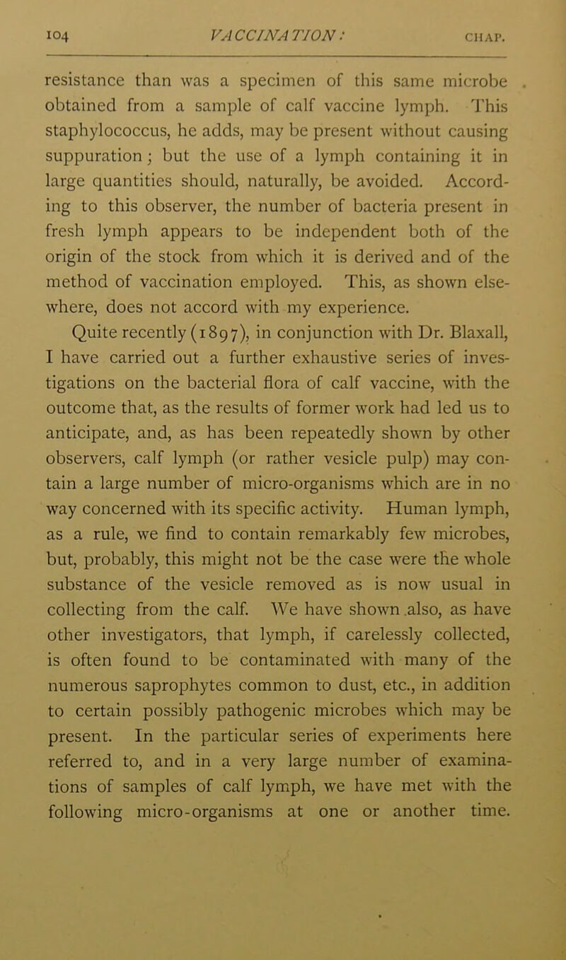 resistance than was a specimen of this same microbe . obtained from a sample of calf vaccine lymph. This staphylococcus, he adds, may be present without causing suppuration; but the use of a lymph containing it in large quantities should, naturally, be avoided. Accord- ing to this observer, the number of bacteria present in fresh lymph appears to be independent both of the origin of the stock from which it is derived and of the method of vaccination employed. This, as shown else- where, does not accord with my experience. Quite recently (1897), in conjunction with Dr. Blaxall, I have carried out a further exhaustive series of inves- tigations on the bacterial flora of calf vaccine, with the outcome that, as the results of former work had led us to anticipate, and, as has been repeatedly shown by other observers, calf lymph (or rather vesicle pulp) may con- tain a large number of micro-organisms which are in no way concerned with its specific activity. Human lymph, as a rule, we find to contain remarkably few microbes, but, probably, this might not be the case were the whole substance of the vesicle removed as is now usual in collecting from the calf. We have shown .also, as have other investigators, that lymph, if carelessly collected, is often found to be contaminated with many of the numerous saprophytes common to dust, etc., in addition to certain possibly pathogenic microbes which may be present. In the particular series of experiments here referred to, and in a very large number of examina- tions of samples of calf lymph, we have met with the following micro-organisms at one or another time.
