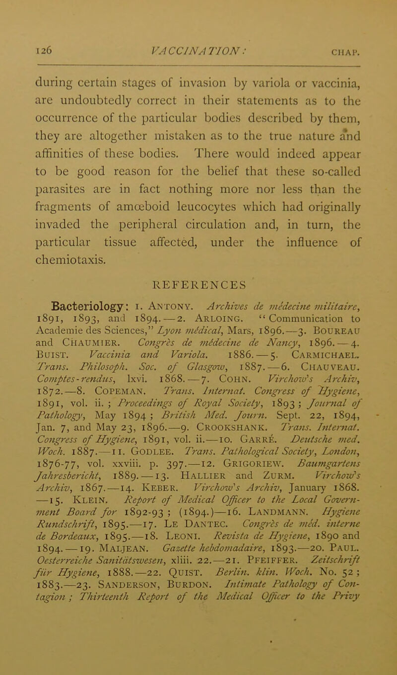 during certain stages of invasion by variola or vaccinia, are undoubtedly correct in their statements as to the occurrence of the particular bodies described by them, they are altogether mistaken as to the true nature and affinities of these bodies. There would indeed appear to be good reason for the belief that these so-called parasites are in fact nothing more nor less than the fragments of amoeboid leucocytes which had originally invaded the peripheral circulation and, in turn, the particular tissue affected, under the influence of chemiotaxis. REFERENCES Bacteriology: i. Antony. Archives de medecine militaire, 1891, 1893, and 1894.—2. Arloing. “Communication to Academic des Sciences,” Lyo7i inidical^ Mars, 1896.—3. Boureau and Ci-iAUMiER. Coftgrh de midecine de Nancy, 1896. — 4. Bqist. Vaccinia attd Variola. 1886. — 5. Carmichael. Trans. Philosoph. Soc. of Glasgow, 1887.—6. Chauveau. Comptes-rendics, IxN'i. 1868. — 7. COHN. Virchow's Archiv, 1872.—8. COPEMAN. Trans, hiternat. Congress of Nygiene, 1891, vol. ii. j Proceedings of Royal Society, 1893; Journal of Patholog}!, May 1894 ; British Med. Journ. Sept. 22, 1894, Jan. 7, and May 23, 1896.—9. Crookshank. Ti-ans. Btternat. Cojtgress of Hygie7ie, 1891, vol. ii.—10. Garre. Deutsche 77ted, IVoch. 1887. — II. Godlee. Tra77s. Pathological Society, Lo7ido7i, 1876-77, vol. xxviii. p. 397.—12. Grigoriew. Baut7tgarte7is Jah7'esbericht, 1889. —13. Hallier and ZuRM. Vi7-chow's Archiv, 1867. —14. Keber. Virchow's Archiv, January' 1868. —15. Klein. Report of Medical Officer to the Local Gove7-7i- 77ie7it Boa7-d for 1892-93 ; {1894.)—16. Landmann. Hygie7ie Rtmdschrift, 1895.—17. Le Dantec. Co7ig/-ts de 7/ied. i7itcr7ie de Bordeaux, 1895.—18. Leoni. Revista de Hygie7ie, 1890 and 1894. —19. Maljean. Gazette hebdo77iadaire, 1893.—20. Paul. Oester7'eiche Sattitdtswese7i, xliii. 22.—21. Pfeiffer. ZeitscliTdft fiir Hygie7te, 1888.—22. QuiST. Berlhi. him. IVoch. No. 52; 1883.—23. Sanderson, Burdon. I7iti77iate Pathology of Co/i- tagio7i; Thirtee7ith Rep07’t of the Medical Officer to the Privy