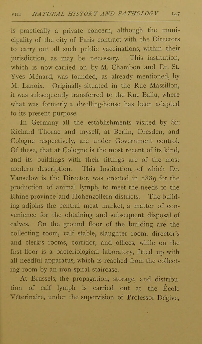 is practically a private concern, although the muni- cipality of the city of Paris contract with the Directors to carry out all such public vaccinations, within their jurisdiction, as may be necessary. This institution, which is now carried on by M. Chambon and Dr. St. Yves Menard, was founded, as already mentioned, by M. Lanoix. Originally situated in the Rue Massillon, it was subsequently transferred to the Rue Ballu, where what was formerly a dwelling-house has been adapted to its present purpose. In Germany all the establishments visited by Sir Richard Thorne and myself, at Berlin, Dresden, and Cologne respectively, are under Government control. Of these, that at Cologne is the most recent of its kind, and its buildings with their fittings are of the most modern description. This Institution, of which Dr. Vanselow is the Director, was erected in 1889 for the production of animal lymph, to meet the needs of the Rhine province and Hohenzollern districts. The build- ing adjoins the central meat market, a matter of con- venience for the obtaining and subsequent disposal of calves. On the ground floor of the building are the collecting room, calf stable, slaughter room, director’s and clerk’s rooms, corridor, and offices, while on the first floor is a bacteriological laboratory, fitted up with all needful apparatus, which is reached from the collect- ing room by an iron spiral staircase. At Brussels, the propagation, storage, and distribu- tion of calf lymph is carried out at the Ecole Veterinaire, under the supervision of Professor Degive,