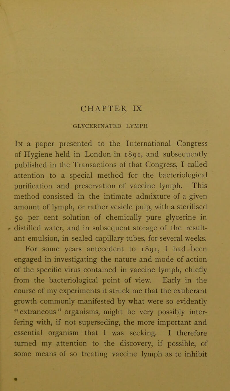 GLYCERINATED LYMPH In a paper presented to the International Congress of Hygiene held in London in 1891, and subsequently published in the Transactions of that Congress, I called attention to a special method for the bacteriological purification and preservation of vaccine lymph. This method consisted in the intimate admixture of a given amount of lymph, or rather vesicle pulp, with a sterilised 50 per cent solution of chemically pure glycerine in j* distilled water, and in subsequent storage of the result- ant emulsion, in sealed capillary tubes, for several weeks. For some years antecedent to 1891, I had been engaged in investigating the nature and mode of action of the specific virus contained in vaccine lymph, chiefly from the bacteriological point of view. Early in the course of my experiments it struck me that the exuberant growth commonly manifested by what were so evidently “ extraneous ” organisms, might be very possibly inter- fering with, if not superseding, the more important and essential organism that I was seeking. I therefore turned my attention to the discovery, if possible, of some means of so treating vaccine lymph as to inhibit