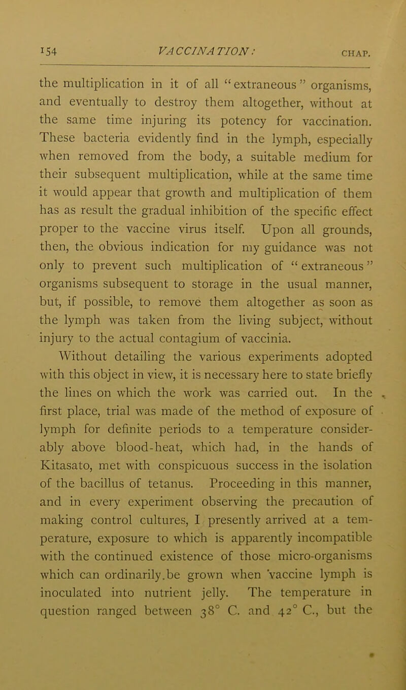 the multiplication in it of all “ extraneous ” organisms, and eventually to destroy them altogether, without at the same time injuring its potency for vaccination. These bacteria evidently find in the lymph, especially when removed from the body, a suitable medium for their subsequent multiplication, while at the same time it would appear that growth and multiplication of them has as result the gradual inhibition of the specific effect proper to the vaccine virus itself. Upon all grounds, then, the obvious indication for my guidance was not only to prevent such multiplication of “ extraneous ” organisms subsequent to storage in the usual manner, but, if possible, to remove them altogether as soon as the lymph was taken from the living subject, without injury to the actual contagium of vaccinia. Without detailing the various experiments adopted with this object in view, it is necessary here to state briefly the lines on which the work was carried out. In the first place, trial was made of the method of exposure of lymph for definite periods to a temperature consider- ably above blood-heat, which had, in the hands of Kitasato, met with conspicuous success in the isolation of the bacillus of tetanus. Proceeding in this manner, and in every experiment observing the precaution of making control cultures, I presently arrived at a tem- perature, exposure to which is apparently incompatible with the continued existence of those micro-organisms which can ordinarily.be grown when Vaccine lymph is inoculated into nutrient jelly. The temperature in question ranged between 38° C. and 42° C., but the