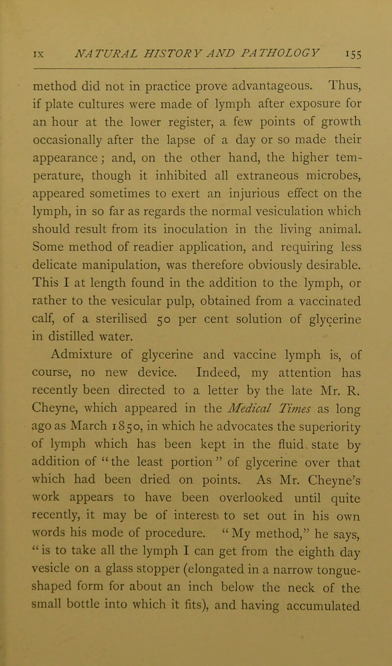 method did not in practice prove advantageous. Thus, if plate cultures were made of lymph after exposure for an hour at the lower register, a few points of growth occasionally after the lapse of a day or so made their appearance; and, on the other hand, the higher tem- perature, though it inhibited all extraneous microbes, appeared sometimes to exert an injurious effect on the lymph, in so far as regards the normal vesiculation which should result from its inoculation in the living animal. Some method of readier application, and requiring less delicate manipulation, was therefore obviously desirable. This I at length found in the addition to the lymph, or rather to the vesicular pulp, obtained from a vaccinated calf, of a sterilised 50 per cent solution of glycerine in distilled water. Admixture of glycerine and vaccine lymph is, of course, no new device. Indeed, my attention has recently been directed to a letter by the late Mr. R. Cheyne, which appeared in the Medical Times as long ago as March 1850, in which he advocates the superiority of lymph which has been kept in the fluid, state by addition of “ the least portion ” of glycerine over that which had been dried on points. As Mr. Cheyne’s work appears to have been overlooked until quite recently, it may be of interest to set out in his own words his mode of procedure. “My method,” he says, “ is to take all the lymph I can get from the eighth day vesicle on a glass stopper (elongated in a narrow tongue- shaped form for about an inch below the neck of the small bottle into which it fits), and having accumulated