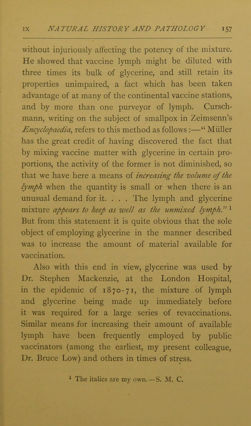 without injuriously affecting the potency of the mixture. He showed that vaccine lymph might be diluted with three times its bulk of glycerine, and still retain its properties unimpaired, a fact which has been taken advantage of at many of the continental vaccine stations, and by more than one purveyor of lymph. Cursch- mann, writing on the subject of smallpox in Zeimsenn’s Encyclopaedia^ refers to this method as follows :—“ Muller has the great credit of having discovered the fact that by mixing vaccine matter with glycerine in certain pro- portions, the activity of the former is not diminished, so that we have here a means of increasmg the volume of the lymph when the quantity is small or when there is an unusual demand for it. . . . The lymph and glycerine mixture appears to keep as well as the unmixed lymphP ^ But from this statement it is quite obvious that the sole object of employing glycerine in the manner described was to increase the amount of material available for vaccination. Also with this end in view, glycerine was used by Dr. Stephen Mackenzie, at the London Hospital, in the epidemic of 1870-71, the mixture of lymph and glycerine being made up immediately before it was required for a large series of revaccinations. Similar means .for increasing their amount of available lymph have been frequently employed by public vaccinators (among the earliest, my present colleague, Dr. Bruce Low) and others in times of stress. ^ The italics are my own.—S. M. C.