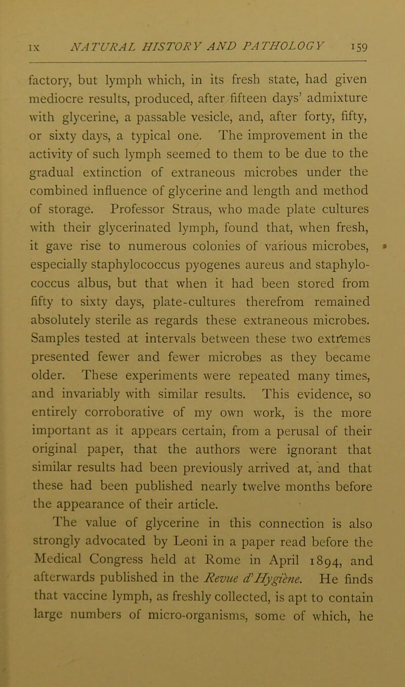 factory, but lymph which, in its fresh state, had given mediocre results, produced, after fifteen days’ admixture with glycerine, a passable vesicle, and, after forty, fifty, or sixty days, a typical one. The improvement in the activity of such lymph seemed to them to be due to the gradual extinction of extraneous microbes under the combined influence of glycerine and length and method of storage. Professor Straus, who made plate cultures with their glycerinated lymph, found that, when fresh, it gave rise to numerous colonies of various microbes, especially staphylococcus pyogenes aureus and staphylo- coccus albus, but that when it had been stored from fifty to sixty days, plate-cultures therefrom remained absolutely sterile as regards these extraneous microbes. Samples tested at intervals between these two extriemes presented fewer and fewer microbes as they became older. These experiments were repeated many times, and invariably with similar results. This evidence, so entirely corroborative of my own work, is the more important as it appears certain, from a perusal of their original paper, that the authors were ignorant that similar results had been previously arrived at, and that these had been published nearly twelve months before the appearance of their article. The value of glycerine in this connection is also strongly advocated by Leoni in a paper read before the Medical Congress held at Rome in April 1894, and afterwards published in the Revue d'Hygiene. He finds that vaccine lymph, as freshly collected, is apt to contain large numbers of micro-organisms, some of which, he