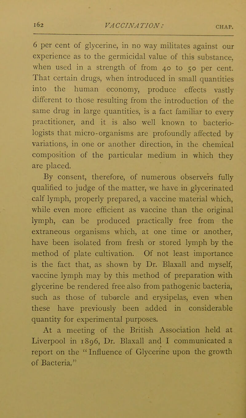 6 per cent of glycerine, in no way militates against our experience as to the germicidal value of this substance, when used in a strength of from 40 to 50 per cent. That certain drugs, when introduced in small quantities into the human economy, produce effects vastly different to those resulting from the introduction of the same drug in large quantities, is a fact familiar to every practitioner, and it is also well known to bacterio- logists that micro-organisms are profoundly affected by variations, in one or another direction, in the chemical composition of the particular medium in which they are placed. By consent, therefore, of numerous observers fully qualified to judge of the matter, we have in glycerinated calf lymph, properly prepared, a vaccine material which, while even more efficient as vaccine than the original lym.ph, can be produced practically free from the extraneous organisms which, at one time or another, have been isolated from fresh or stored lymph by the method of plate cultivation. Of not least importance is the fact that, as shown by Dr. Blaxall and myself, vaccine lymph may by this method of preparation with glycerine be rendered free also from pathogenic bacteria, such as those of tubercle and erysipelas, even when these have previously been added in considerable quantity for experimental purposes. At a meeting of the British Association held at Liverpool in 1896, Dr. Blaxall and I communicated a report on the “ Influence of Glycerine upon the growth of Bacteria,”