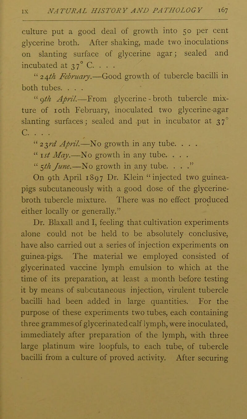 culture put a good deal of growth into 50 per cent glycerine broth. After shaking, made two inoculations on slanting surface of glycerine agar; sealed and incubated at 37° C. . . . “ 2\th February.—Good growth of tubercle bacilli in both tubes. ... “ April.—From glycerine - broth tubercle mix- ture of loth February, inoculated two glycerine-agar slanting surfaces; sealed and put in incubator at 37° C. . . . “ 2^rd April.—No growth in any tube. . . . “ I si May.—No growth in any tube. . . . ^th June.—No growth in any tube. . . On 9th April 1897 Dr. Klein “injected two guinea- pigs subcutaneously with a good dose of the glycerine- broth tubercle mixture. There was no effect produced either locally or generally.” Dr. Blaxall and I, feeling that cultivation experiments alone could not be held to be absolutely conclusive, have also carried out a series of injection experiments on guinea-pigs. The material we employed consisted of glycerinated vaccine lymph emulsion to wTich at the time of its preparation, at least a month before testing it by means of subcutaneous injection, virulent tubercle bacilli had been added in large quantities. For the purpose of these experiments two tubes, each containing three grammes of glycerinated calf lymph, were inoculated, immediately after preparation of the lymph, with three large platinum wire loopfuls, to each tube, of tubercle bacilli from a culture of proved activity. After securing