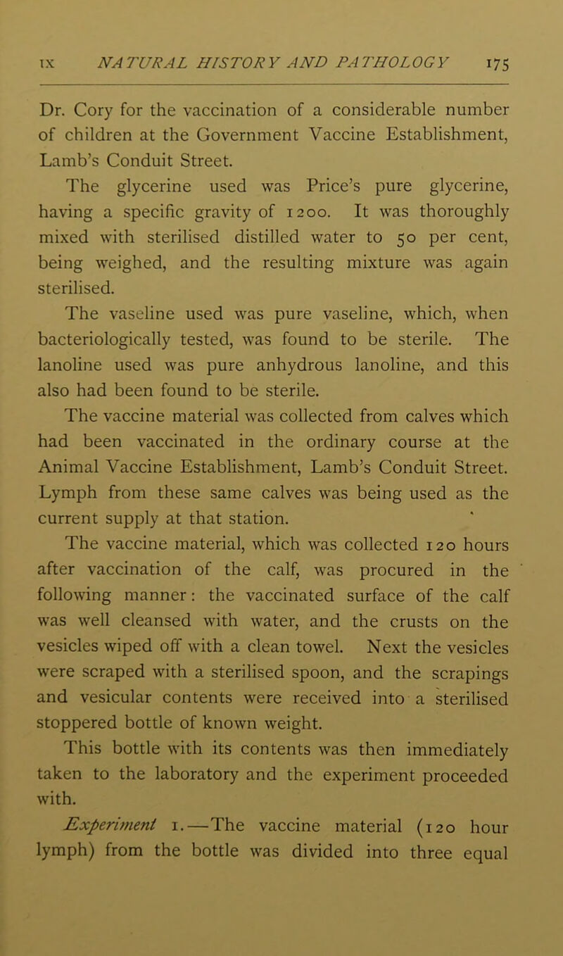 Dr. Cory for the vaccination of a considerable number of children at the Government Vaccine Establishment, Lamb’s Conduit Street. The glycerine used was Price’s pure glycerine, having a specific gravity of 1200. It was thoroughly mixed with sterilised distilled water to 50 per cent, being weighed, and the resulting mixture was again sterilised. The vaseline used was pure vaseline, which, when bacteriologically tested, was found to be sterile. The lanoline used was pure anhydrous lanoline, and this also had been found to be sterile. The vaccine material was collected from calves which had been vaccinated in the ordinary course at the Animal Vaccine Establishment, Lamb’s Conduit Street. Lymph from these same calves was being used as the current supply at that station. The vaccine material, which was collected 120 hours after vaccination of the calf, was procured in the following manner: the vaccinated surface of the calf was well cleansed with water, and the crusts on the vesicles wiped off with a clean towel. Next the vesicles were scraped with a sterilised spoon, and the scrapings and vesicular contents were received into a sterilised stoppered bottle of known weight. This bottle with its contents was then immediately taken to the laboratory and the experiment proceeded with. Experiment i.—The vaccine material (120 hour lymph) from the bottle was divided into three equal