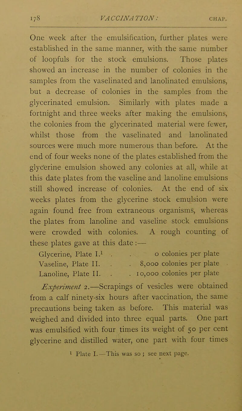 One week after the emulsification, further plates were established in the same manner, with the same number of loopfuls for the stock emulsions. Those plates showed an increase in the number of colonies in the samples from the vaselinated and lanolinated emulsions, but a decrease of colonies in the samples from the glycerinated emulsion. Similarly with plates made a fortnight and three weeks after making the emulsions, the colonies from the glycerinated material were fewer, whilst those from the vaselinated and lanolinated sources were much more numerous than before. At the end of four weeks none of the plates established from the glycerine emulsion showed any colonies at all, while at this date plates from the vaseline and lanoline emulsions still showed increase of colonies. At the end of six weeks plates from the glycerine stock emii^lsion were again found free from extraneous organisms, whereas the plates from lanoline and vaseline stock emulsions were crowded with colonies. A rough counting of these plates gave at this date :— Glycerine, Plate I.i . . o colonies per plate Vaseline, Plate II. . . 8,000 colonies per plate Lanoline, Plate II. . . 10,000 colonies per plate Experiment 2.—Scrapings of vesicles were obtained from a calf ninety-six hours after vaccination, the same precautions being taken as before. This material was weighed and divided into three equal parts. One part was emulsified with four times its weight of 50 per cent glycerine and distilled water, one part with four times 1 Plate I.—This was so ; see next page.