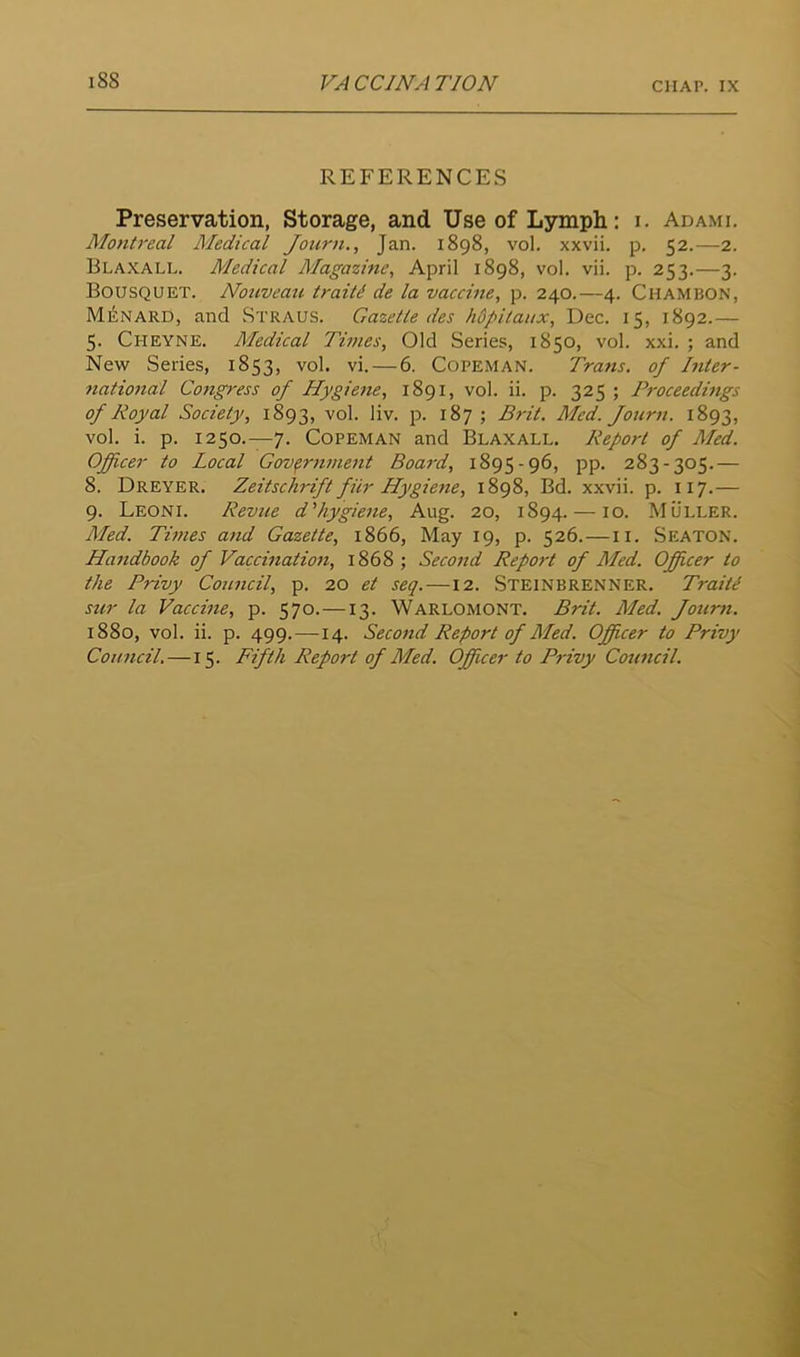 CHAP. IX REFERENCES Preservation, Storage, and Use of Lymph: i. Adami. Mo7itreal Medical Journ., Jan. 1898, vol. xxvii. p. 52.—2. Blaxall. Medical Magazmc, April 1898, vol. vii. p. 253.—3. Bousquet. Nouveaii traitd de la vaccine, p. 240.—4. Chambon, Mi<;nard, and Straus. Gazelle des hdpitaux, Dec. 15, 1892.— 5. Cheyne. Medical Times, Old Series, 1850, vol. xxi. ; and New Series, 1853, vol. vi. — 6. Copeman. Trans, of Inter- natio7ial Co7igress of Hygie7ie, 1891, vol. ii. p. 325 ; Proceedmgs of Royal Society, 1893, vol. liv. p. 187 ; B7-it. Med. Journ. 1893, vol. i. p. 1250.—7. Copeman and Blaxall. Report of Med. Officer to Local Govfr7i7iie7it Boa7'd, 1895-96, pp. 283-305.— 8. Dreyer. Zeitschrift fiir Hygie7ie, 1898, Bd. xxvii. p. 117.— 9. Leoni. Revue d'hygie7ie, Aug. 20, 1894. — lo. Muller. Med. Ti77ies a7id Gazette, 1866, May 19, p. 526.—ii. Seaton. Ha7idbook of Vaccmatio7i, 1868; Seco7id Report of Med. Officer to the Privy Comicil, p. 20 et seq. —12. Steinbrenner. Traiti sur la Vaccine, p. 570.—13. Warlomont. Brit. Med. Jour7i. 1880, vol. ii. p. 499.—14. Seco7id Report of Med. Officer to Privy Coimcil.—15. Fifth Report of Med. Officer to P7'ivy Cowicil.