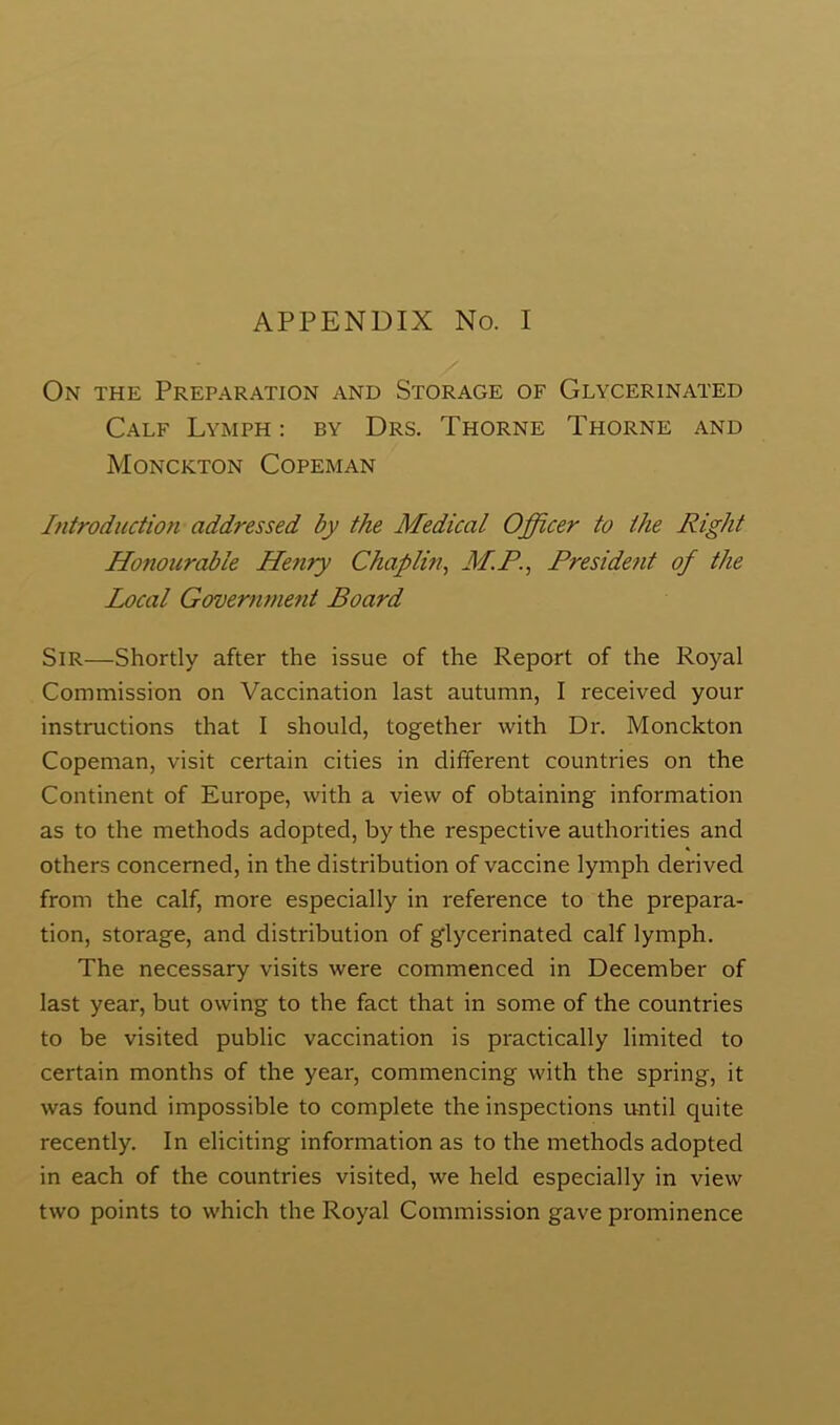 APPENDIX No. I On the Preparation and Storage of Glycerinated Calf Lymph : by Drs. Thorne Thorne and Monckton Copeman Introduction addressed by the Medical Officer to the Right Honourable Henry Chaplin, M.P., President of the Local Government Board Sir—Shortly after the issue of the Report of the Royal Commission on Vaccination last autumn, I received your instructions that I should, together with Dr. Monckton Copeman, visit certain cities in different countries on the Continent of Europe, with a view of obtaining information as to the methods adopted, by the respective authorities and others concerned, in the distribution of vaccine lymph derived from the calf, more especially in reference to the prepara- tion, storage, and distribution of glycerinated calf lymph. The necessary visits were commenced in December of last year, but owing to the fact that in some of the countries to be visited public vaccination is practically limited to certain months of the year, commencing with the spring, it was found impossible to complete the inspections until quite recently. In eliciting information as to the methods adopted in each of the countries visited, we held especially in view two points to which the Royal Commission gave prominence