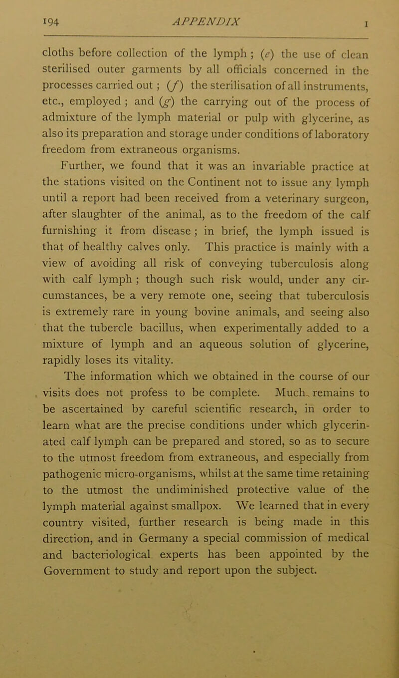 cloths before collection of the lymph ; (^’) the use of clean sterilised outer garments by all officials concerned in the processes carried out ; (/) the sterilisation of all instruments, etc., employed ; and (g-) the carrying out of the process of admixture of the lymph material or pulp with glycerine, as also its preparation and storage under conditions of laboratory freedom from extraneous organisms. Further, we found that it was an invariable practice at the stations visited on the Continent not to issue any lymph until a report had been received from a veterinary surgeon, after slaughter of the animal, as to the freedom of the calf furnishing it from disease ; in brief, the lymph issued is that of healthy calves only. This practice is mainly with a view of avoiding all risk of conveying tuberculosis along with calf lymph ; though such risk would, under any cir- cumstances, be a very remote one, seeing that tuberculosis is extremely rare in young bovine animals, and seeing also that the tubercle bacillus, when experimentally added to a mixture of lymph and an aqueous solution of glycerine, rapidly loses its vitality. The information which we obtained in the course of our visits does not profess to be complete. Much., remains to be ascertained by careful scientific research, in order to learn what are the precise conditions under which glycerin- ated calf lymph can be prepared and stored, so as to secure to the utmost freedom from extraneous, and especially from pathogenic micro-organisms, whilst at the same time retaining to the utmost the undiminished protective value of the lymph material against smallpox. We learned that in every country visited, further research is being made in this direction, and in Germany a special commission of medical and bacteriological experts has been appointed by the Government to study and report upon the subject.