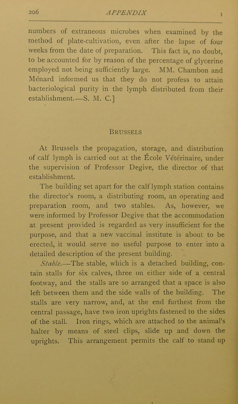 I numbers of extraneous microbes when examined by the method of plate-cultivation, even after the lapse of four weeks from the date of preparation. This fact is, no doubt, to be accounted for by reason of the percentage of glycerine employed not being sufficiently large. MM. Chambon and Menard informed us that they do not profess to attain bacteriological purity in the lymph distributed from their establishment.—S. M. C.] Brussels At Brussels the propagation, storage, and distribution of calf lymph is carried out at the Ecole Veterinaire, under the supervision of Professor Degive, the director of that establishment. The building set apart for the calf lymph station contains the director’s room, a distributing room, an operating and preparation room, and two stables. As, however, we were informed by Professor Degive that the accommodation at present provided is regarded as very insufficient for the purpose, and that a new vaccinal institute is about to be erected, it would serve no useful purpose to enter into a detailed description of the present building. Stable.—The stable, which is a detached building, con- tain stalls for six calves, three on either side of a central footway, and the stalls are so arranged that a space is also left between them and the side walls of the building. The stalls are very narrow, and, at the end furthest from the central passage, have two iron uprights fastened to the sides of the stall. Iron rings, which are attached to the animal’s halter by means of steel clips, slide up and down the uprights. This arrangement permits the calf to stand up