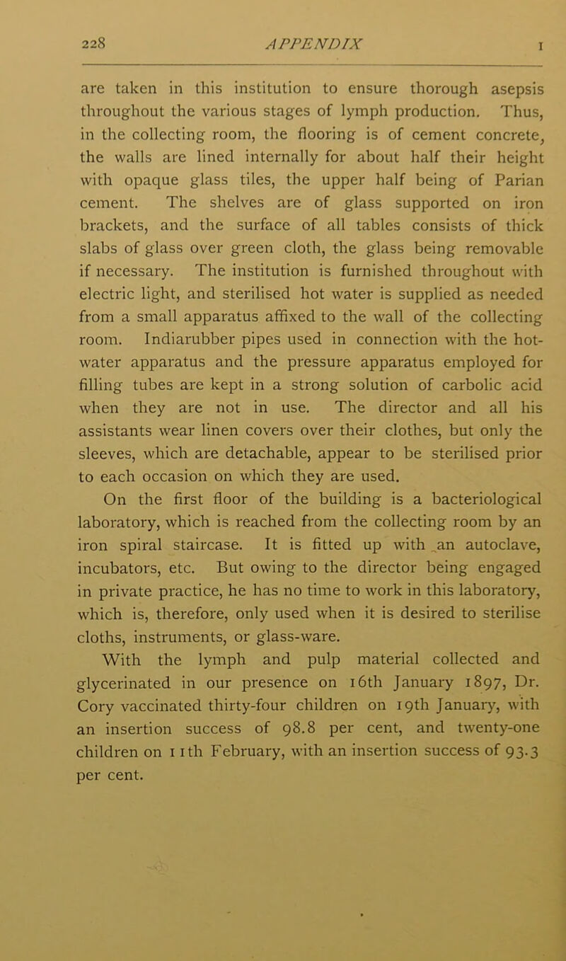 are taken in this institution to ensure thorough asepsis throughout the various stages of lymph production. Thus, in the collecting room, the flooring is of cement concrete, the walls are lined internally for about half their height with opaque glass tiles, the upper half being of Parian cement. The shelves are of glass supported on iron brackets, and the surface of all tables consists of thick slabs of glass over green cloth, the glass being removable if necessary. The institution is furnished throughout with electric light, and sterilised hot water is supplied as needed from a small apparatus affixed to the wall of the collecting room. Indiarubber pipes used in connection with the hot- water apparatus and the pressure apparatus employed for filling tubes are kept in a strong solution of carbolic acid when they are not in use. The director and all his assistants wear linen covers over their clothes, but only the sleeves, which are detachable, appear to be sterilised prior to each occasion on which they are used. On the first floor of the building is a bacteriological laboratory, which is reached from the collecting room by an iron spiral staircase. It is fitted up with ,an autoclave, incubators, etc. But owing to the director being engaged in private practice, he has no time to work in this laboratory, which is, therefore, only used when it is desired to sterilise cloths, instruments, or glass-ware. With the lymph and pulp material collected and glycerinated in our presence on i6th January 1897, Dr. Cory vaccinated thirty-four children on 19th Januarj'', with an insertion success of 98.8 per cent, and twenty-one children on i ith February, with an insertion success of 93.3 per cent.