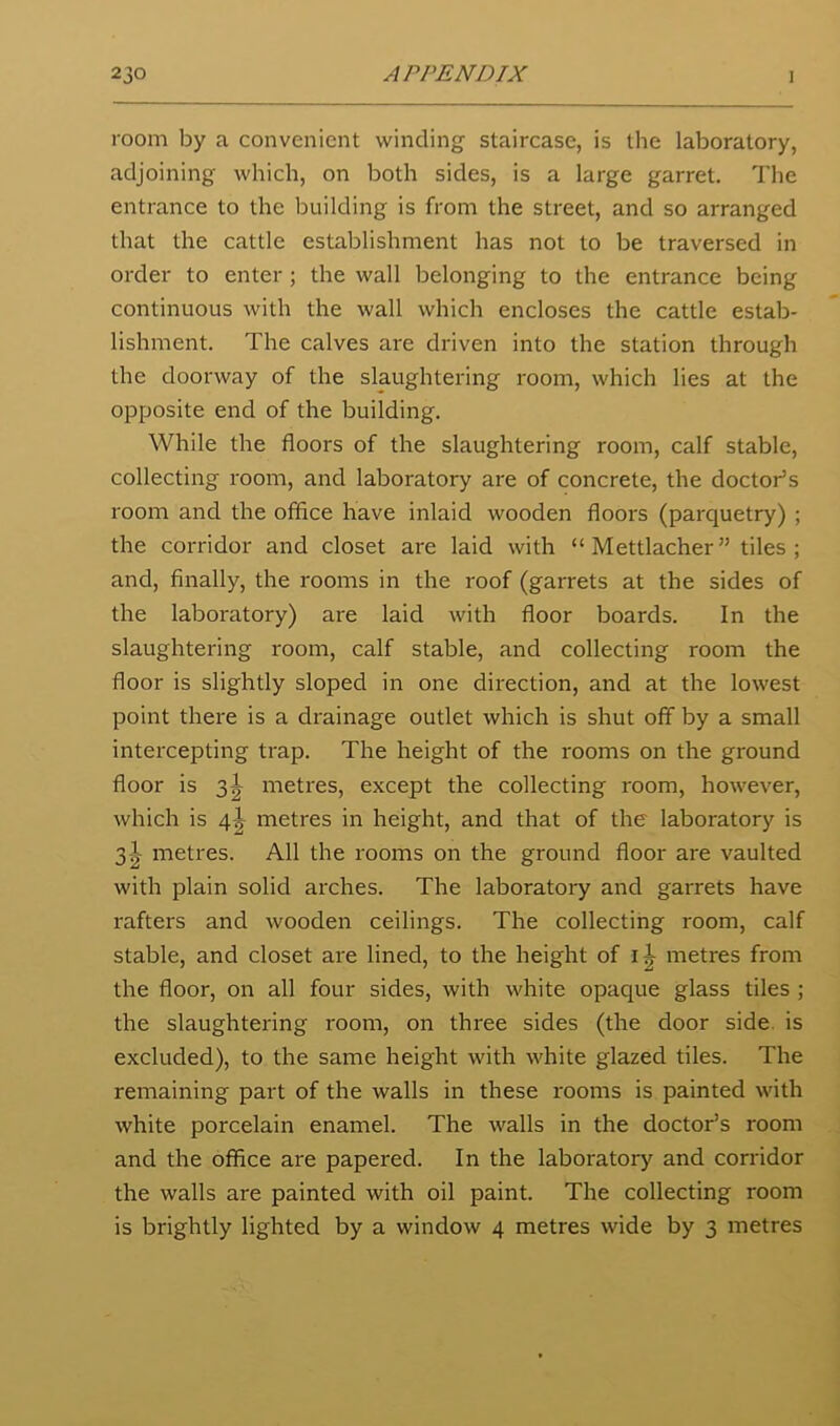 room by a convenient winding staircase, is tlie laboratory, adjoining which, on both sides, is a large garret. The entrance to the building is from the street, and so arranged that the cattle establishment has not to be traversed in order to enter; the wall belonging to the entrance being continuous with the wall which encloses the cattle estab- lishment. The calves are driven into the station through the doorway of the slaughtering room, which lies at the opposite end of the building. While the floors of the slaughtering room, calf stable, collecting room, and laboratory are of concrete, the doctor’s room and the office have inlaid wooden floors (parquetry) ; the corridor and closet are laid with “Mettlacher” tiles; and, finally, the rooms in the roof (garrets at the sides of the laboratory) are laid with floor boards. In the slaughtering room, calf stable, and collecting room the floor is slightly sloped in one direction, and at the lowest point there is a drainage outlet which is shut off by a small intercepting trap. The height of the rooms on the ground floor is 3^^ metres, except the collecting room, however, which is 4^ metres in height, and that of the laboratory is 3-|- metres. All the rooms on the ground floor are vaulted with plain solid arches. The laboratory and garrets have rafters and wooden ceilings. The collecting room, calf stable, and closet are lined, to the height of metres from the floor, on all four sides, with white opaque glass tiles ; the slaughtering room, on three sides (the door side, is excluded), to the same height with white glazed tiles. The remaining part of the walls in these rooms is painted with white porcelain enamel. The walls in the doctor’s room and the office are papered. In the laboratory and corridor the walls are painted with oil paint. The collecting room is brightly lighted by a window 4 metres wide by 3 metres