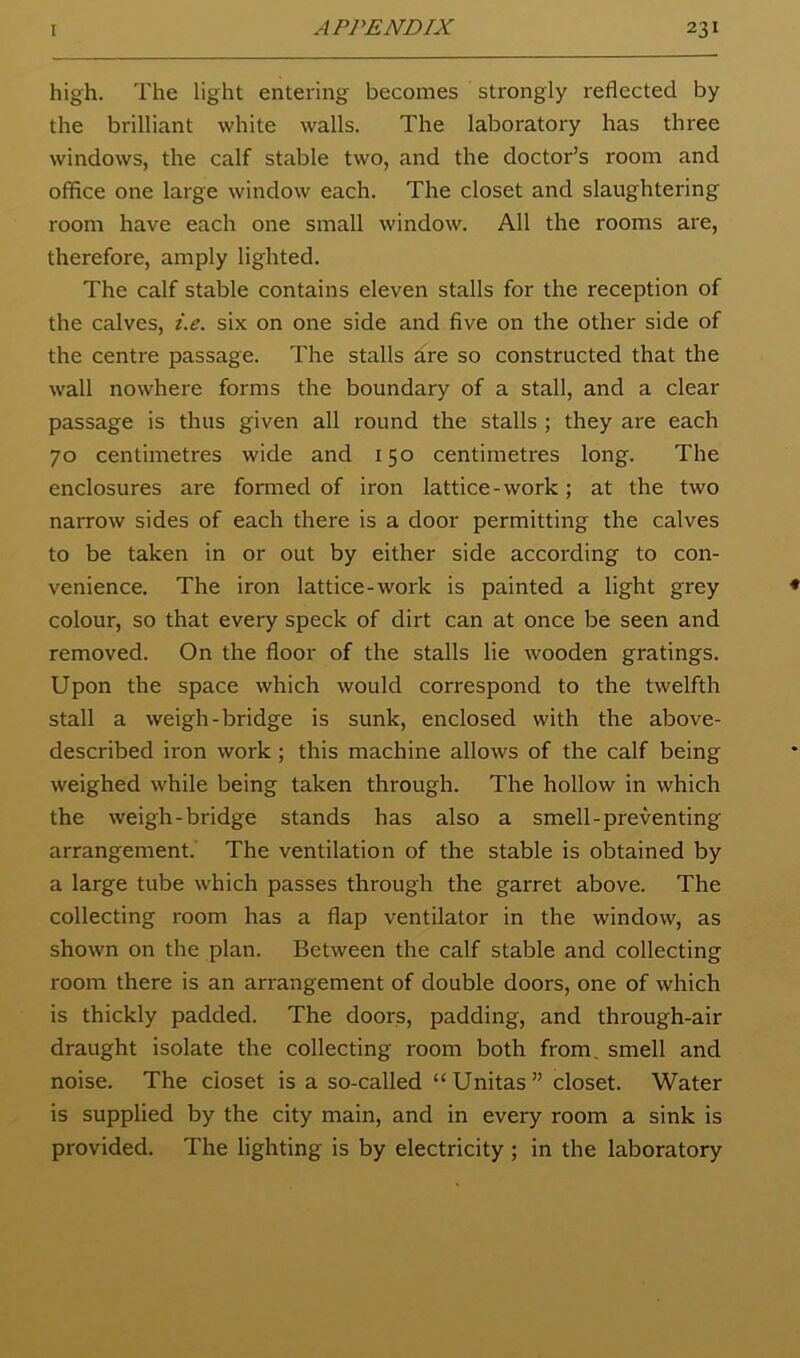 high. The light entering becomes strongly reflected by the brilliant white walls. The laboratory has three windows, the calf stable two, and the doctor’s room and office one large window each. The closet and slaughtering room have each one small window. All the rooms are, therefore, amply lighted. The calf stable contains eleven stalls for the reception of the calves, i.e. six on one side and five on the other side of the centre passage. The stalls are so constructed that the wall nowhere forms the boundary of a stall, and a clear passage is thus given all round the stalls ; they are each 70 centimetres wide and 150 centimetres long. The enclosures are formed of iron lattice-work; at the two narrow sides of each there is a door permitting the calves to be taken in or out by either side according to con- venience. The iron lattice-work is painted a light grey colour, so that every speck of dirt can at once be seen and removed. On the floor of the stalls lie wooden gratings. Upon the space which would correspond to the twelfth stall a weigh-bridge is sunk, enclosed with the above- described iron work ; this machine allows of the calf being weighed while being taken through. The hollow in which the weigh-bridge stands has also a smell-preventing arrangement.' The ventilation of the stable is obtained by a large tube which passes through the garret above. The collecting room has a flap ventilator in the window, as shown on the plan. Between the calf stable and collecting room there is an arrangement of double doors, one of which is thickly padded. The doors, padding, and through-air draught isolate the collecting room both from, smell and noise. The closet is a so-called “Unitas” closet. Water is supplied by the city main, and in every room a sink is provided. The lighting is by electricity ; in the laboratory