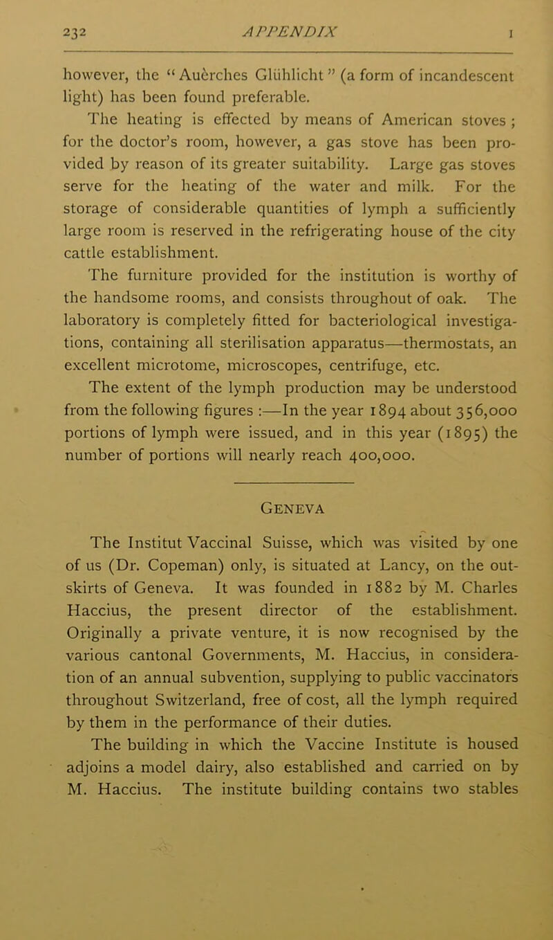 however, the “Au^rches Gliihlicht” (a form of incandescent light) has been found preferable. The heating is effected by means of American stoves ; for the doctor’s room, however, a gas stove has been pro- vided by reason of its greater suitability. Large gas stoves serve for the heating of the water and milk. For the storage of considerable quantities of lymph a sufficiently large room is reserved in the refrigerating house of the city cattle establishment. The furniture provided for the institution is worthy of the handsome rooms, and consists throughout of oak. The laboratory is completely fitted for bacteriological investiga- tions, containing all sterilisation apparatus—thermostats, an excellent microtome, microscopes, centrifuge, etc. The extent of the lymph production may be understood from the following figures :—In the year 1894 about 356,000 portions of lymph were issued, and in this year (1895) number of portions will nearly reach 400,000. Geneva The Institut Vaccinal Suisse, which was visited by one of us (Dr. Copeman) only, is situated at Lancy, on the out- skirts of Geneva. It was founded in 1882 by M. Charles Haccius, the present director of the establishment. Originally a private venture, it is now recognised by the various cantonal Governments, M. Haccius, in considera- tion of an annual subvention, supplying to public vaccinators throughout Switzerland, free of cost, all the lymph required by them in the performance of their duties. The building in which the Vaccine Institute is housed adjoins a model dairy, also established and earned on by M. Haccius. The institute building contains two stables