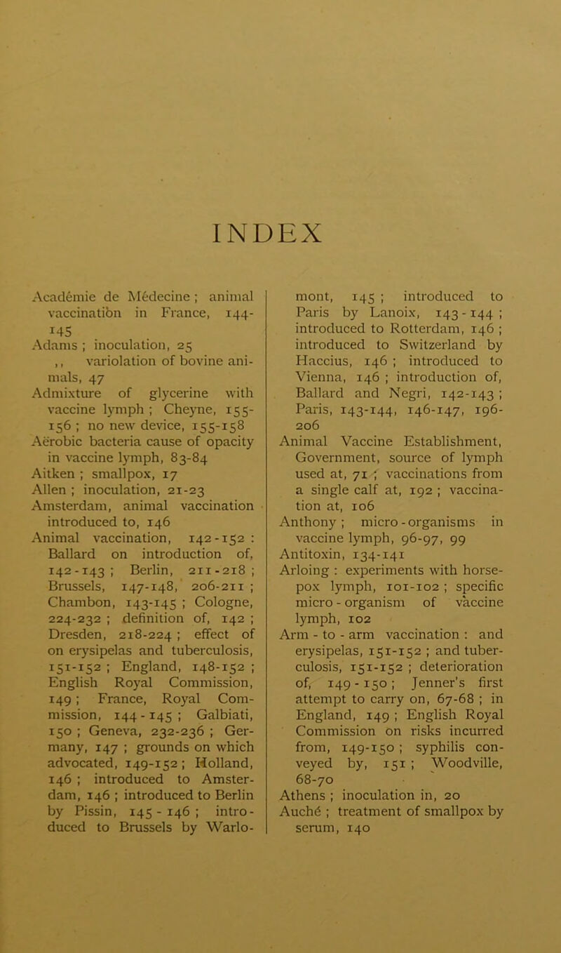 INDEX Academie de M6decine ; animal vaccinatibn in France, 144- 14s Adams ; inoculation, 25 ,, variolation of bovine ani- mals, 47 Admixture of glycerine with vaccine Ijmiph ; Cheyne, 155- 156 ; no new device, 155-158 Aerobic bacteria cause of opacity in vaccine lymph, 83-84 Aitken ; smallpox, 17 Allen ; inoculation, 21-23 Amsterdam, animal vaccination introduced to, 146 Animal vaccination, 142-152: Ballard on introduction of, 142-143 ; Berlin, 211-218; Brussels, 147-148, 206-211 ; Chambon, 143-145 ; Cologne, 224-232 : definition of, 142 ; Dresden, 218-224; effect of on erj'sipelas and tuberculosis, 151-152 ; England, 148-152 ; English Royal Commission, 149: France, Royal Com- mission, 144-145; Galbiati, 150 ; Geneva, 232-236 ; Ger- many, 147 ; grounds on which advocated, 149-152; Holland, 146 ; introduced to Amster- dam, 146 ; introduced to Berlin by Pissin, 145 - 146 ; intro- duced to Brussels by Warlo- mont, 145 ; introduced to Paris by Lanoix, 143 -144 ; introduced to Rotterdam, 146 ; introduced to Switzerland by Haccius, 146 ; introduced to Vienna, 146 ; introduction of, Ballard and Negri, 142-143 ; Paris, 143-144, 146-147, 196- 206 Animal Vaccine Establishment, Government, source of lymph used at, 71 ; vaccinations from a single calf at, 192 ; vaccina- tion at, 106 Anthony; micro-organisms in vaccine lymph, 96-97, 99 Antitoxin, 134-141 Arloiug : experiments with horse- pox lymph, 101-102 ; specific micro - organism of vaccine lymph, 102 Arm - to - arm vaccination : and erysipelas, 151-152 ; and tuber- culosis, 151-152 ; deterioration of, 149 -150; Jenner’s first attempt to carry on, 67-68 ; in England, 149 ; English Royal Commission on risks incurred from, 149-150 ; syphilis con- veyed by, 151 ; Woodville, 68-70 Athens ; inoculation in, 20 Auch6 ; treatment of smallpox by serum, 140